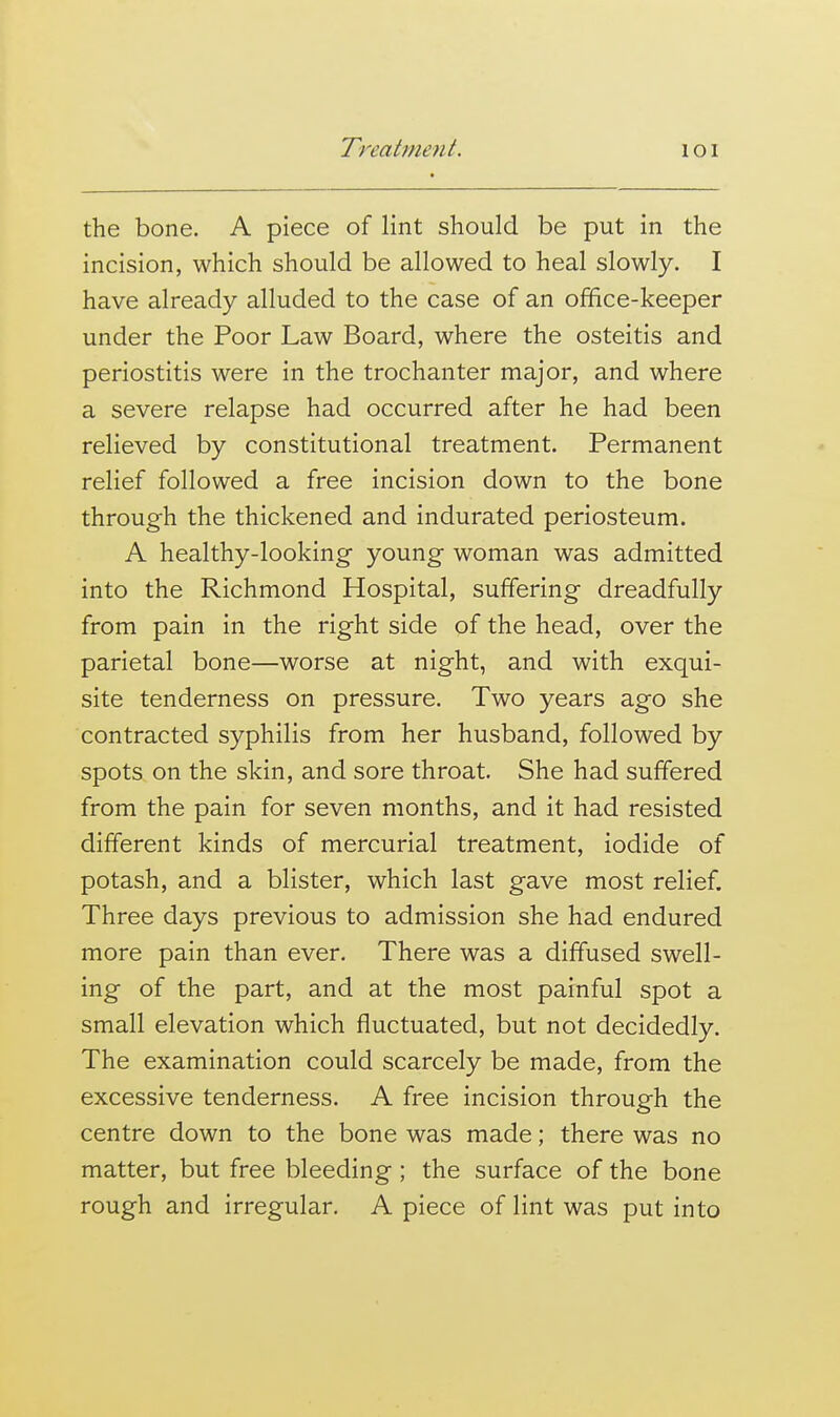 the bone. A piece of lint should be put in the incision, which should be allowed to heal slowly. I have already alluded to the case of an office-keeper under the Poor Law Board, where the osteitis and periostitis were in the trochanter major, and where a severe relapse had occurred after he had been relieved by constitutional treatment. Permanent relief followed a free incision down to the bone through the thickened and indurated periosteum. A healthy-looking young woman was admitted into the Richmond Hospital, suffering dreadfully from pain in the right side of the head, over the parietal bone—worse at night, and with exqui- site tenderness on pressure. Two years ago she contracted syphilis from her husband, followed by spots on the skin, and sore throat. She had suffered from the pain for seven months, and it had resisted different kinds of mercurial treatment, iodide of potash, and a blister, which last gave most relief. Three days previous to admission she had endured more pain than ever. There was a diffused swell- ing of the part, and at the most painful spot a small elevation which fluctuated, but not decidedly. The examination could scarcely be made, from the excessive tenderness. A free incision through the centre down to the bone was made; there was no matter, but free bleeding; the surface of the bone rough and irregular. A piece of lint was put into
