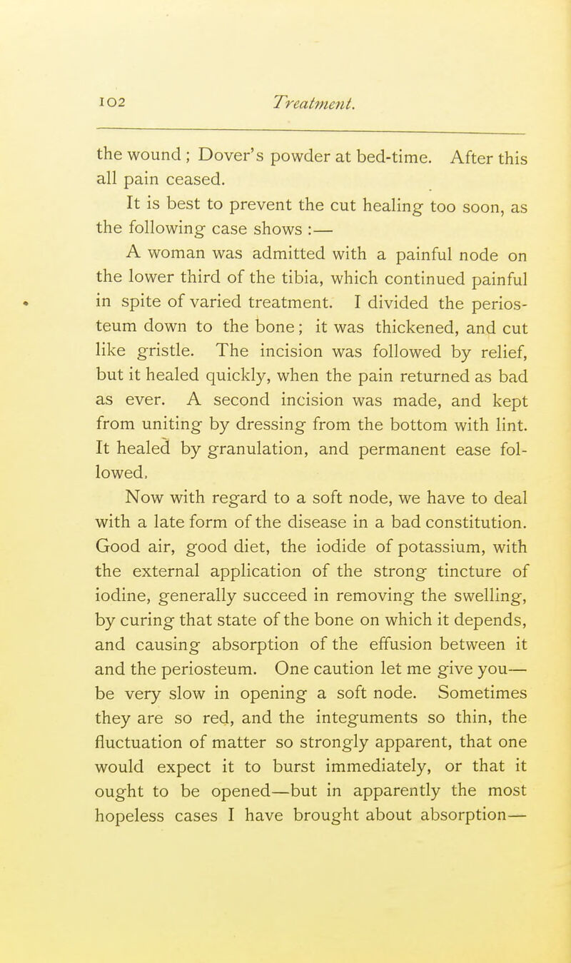 the wound ; Dover's powder at bed-time. After this all pain ceased. It is best to prevent the cut healing too soon, as the following case shows :— A woman was admitted with a painful node on the lower third of the tibia, which continued painful in spite of varied treatment. I divided the perios- teum down to the bone; it was thickened, and cut like gristle. The incision was followed by relief, but it healed quickly, when the pain returned as bad as ever. A second incision was made, and kept from uniting by dressing from the bottom with lint. It healed by granulation, and permanent ease fol- lowed. Now with regard to a soft node, we have to deal with a late form of the disease in a bad constitution. Good air, good diet, the iodide of potassium, with the external application of the strong tincture of iodine, generally succeed in removing the swelling, by curing that state of the bone on which it depends, and causing absorption of the effusion between it and the periosteum. One caution let me give you— be very slow in opening a soft node. Sometimes they are so red, and the integuments so thin, the fluctuation of matter so strongly apparent, that one would expect it to burst immediately, or that it ought to be opened—but in apparently the most hopeless cases I have brought about absorption—