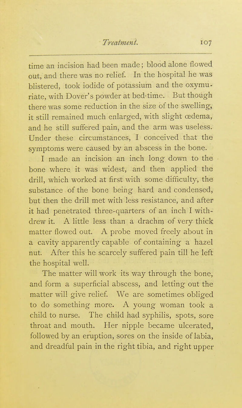 time an incision had been made; blood alone flowed out, and there was no relief. In the hospital he was blistered, took iodide of potassium and the oxymu- riate, with Dover's powder at bed-time. But though there was some reduction in the size of the swelling, it still remained much enlarged, with slight oedema, and he still suffered pain, and the arm was useless. Under these circumstances, I conceived that the symptoms were caused by an abscess in the bone. I made an incision an inch long down to the bone where it was widest, and then applied the drill, which worked at first with some difficulty, the substance of the bone being hard and condensed, but then the drill met with less resistance, and after it had penetrated three-quarters of an inch I with- drew it. A little less than a drachm of very thick matter flowed out. A probe moved freely about in a cavity apparently capable of containing a hazel nut. After this he scarcely suffered pain till he left the hospital well. The matter will work its way through the bone, and form a superficial abscess, and letting out the matter will give relief. We are sometimes obliged to do something more. A young woman took a child to nurse. The child had syphilis, spots, sore throat and mouth. Her nipple became ulcerated, followed by an eruption, sores on the inside of labia, and dreadful pain in the right tibia, and right upper
