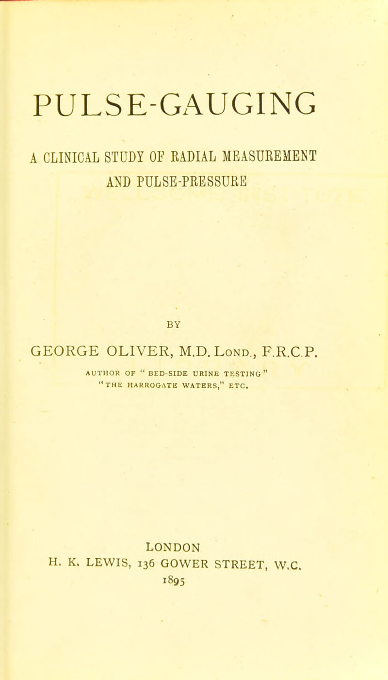 A CLINICAL STUDY OF RADIAL MEASUREMENT AND PULSE-PRESSURE BY GEORGE OLIVER, M.D.Lond., F.R.C.P. AUTHOR OF  BED-SIDE URINE TESTING 11 THE HARROGATE WATERS, ETC. LONDON H. K. LEWIS, 136 GOWER STREET, W.C. 1895