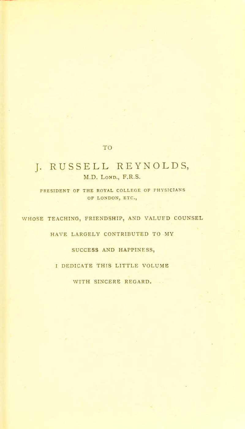 TO J. RUSSELL REYNOLDS, M.D. Lond, F.R.S. PRESIDENT OF THE ROYAL COLLEGE OF PHYSICIANS OF LONDON, ETC., WHOSE TEACHING, FRIENDSHIP, AND VALUED COUNSEL HAVE LARGELY CONTRIBUTED TO MY SUCCESS AND HAPPINESS, I DEDICATE THIS LITTLE VOLUME WITH SINCERE REGARD.