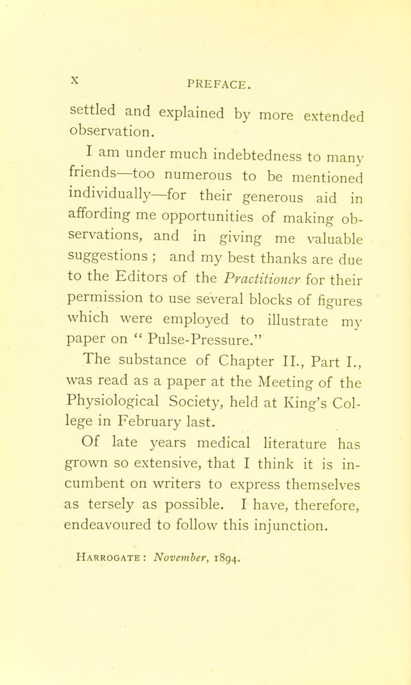 -x PREFACE. settled and explained by more extended observation. I am under much indebtedness to many friends—too numerous to be mentioned individually—for their generous aid in affording me opportunities of making ob- servations, and in giving me valuable suggestions ; and my best thanks are due to the Editors of the Practitioner for their permission to use several blocks of figures which were employed to illustrate my paper on  Pulse-Pressure. The substance of Chapter II., Part I., was read as a paper at the Meeting of the Physiological Society, held at King's Col- lege in February last. Of late years medical literature has grown so extensive, that I think it is in- cumbent on writers to express themselves as tersely as possible. I have, therefore, endeavoured to follow this injunction. Harrogate : November, 1894.