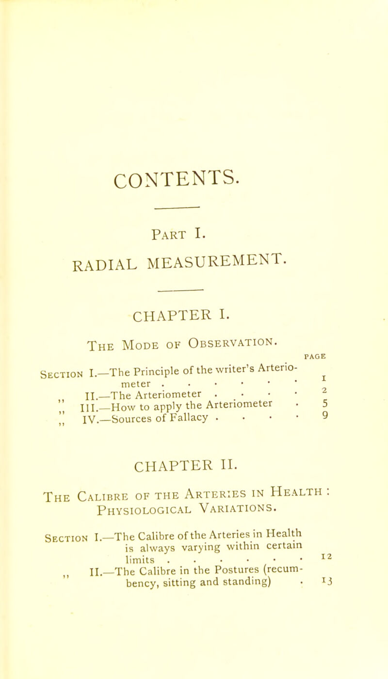 Part I. RADIAL MEASUREMENT. CHAPTER I. The Mode of Observation. PAGE Section I.—The Principle of the writer's Arterio- meter II—The Arteriometer 2 ' III.—How to apply the Arteriometer . 5 IV.—Sources of Fallacy 9 CHAPTER II. The Calibre of the Arteries in Health : Physiological Variations. Section I—The Calibre of the Arteries in Health is always varying within certain limits 12 II—The Calibre in the Postures (recum- bency, sitting and standing) . 13