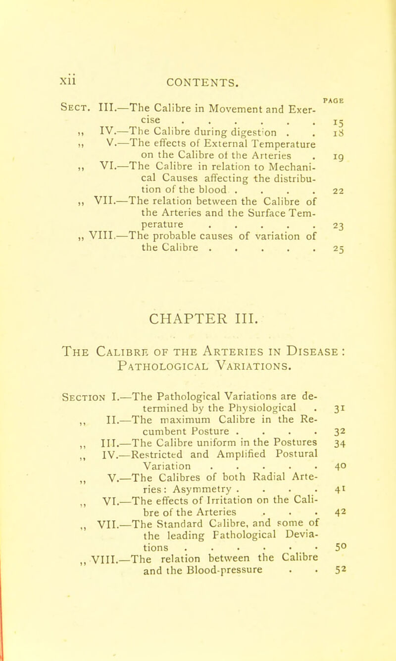 Sect. III.—The Calibre in Movement and Exer- cise ig ,i IV.—The Calibre during digestion . . 18 V.—The effects of External Temperature on the Calibre of the Arteries . 19 ,, VI.—The Calibre in relation to Mechani- cal Causes affecting the distribu- tion of the blood .... 22 ,, VII.—The relation between the Calibre of the Arteries and the Surface Tem- perature 23 „ VIII.—The probable causes of variation of the Calibre 25 CHAPTER III. The Calibre of the Arteries in Disease : Pathological Variations. Section I.—The Pathological Variations are de- termined by the Physiological . 31 ,, II.—The maximum Calibre in the Re- cumbent Posture .... 32 „ III.—The Calibre uniform in the Postures 34 ,, IV.—Restricted and Amplified Postural Variation ..... 40 V.—The Calibres of both Radial Arte- ries: Asymmetry .... 41 VI.—The effects of Irritation on the Cali- bre of the Arteries ... 42 n VII.—The Standard Calibre, and some of the leading Fathological Devia- tions 5° „ VIII.—The relation between the Calibre and the Blood-pressure . . 52