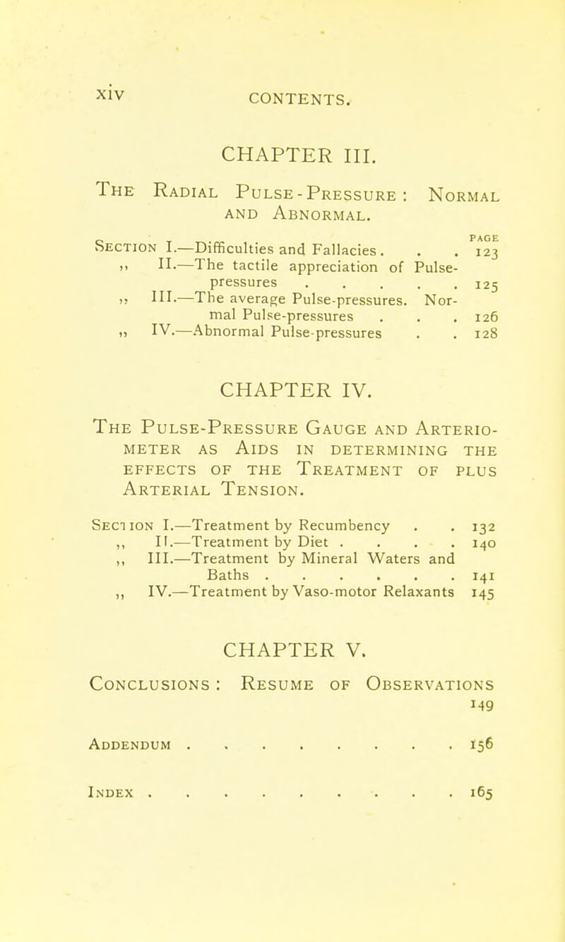 CONTENTS. CHAPTER III. The Radial Pulse - Pressure : Normal and Abnormal. _ Page Section I.—Difficulties and Fallacies. . . 123 >> II.—The tactile appreciation of Pulse- pressures ..... 125 is HI-—The average Pulse-pressures. Nor- mal Pulse-pressures . . . 126 i) IV.—Abnormal Pulse-pressures . . 128 CHAPTER IV. The Pulse-Pressure Gauge and Arterio- meter as Aids in determining the effects of the Treatment of plus Arterial Tension. Section I.—Treatment by Recumbency . . 132 ,, II.—Treatment by Diet .... 140 ,, III.—Treatment by Mineral Waters and Baths 141 ,, IV.—Treatment by Vaso-motor Relaxants 145 CHAPTER V. Conclusions : Resume of Observations Addendum 156 Index 165