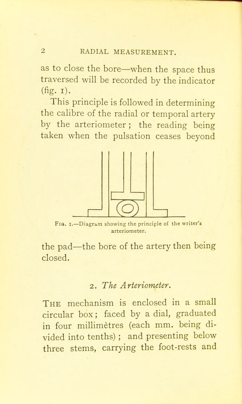 as to close the bore—when the space thus traversed will be recorded by the indicator (% i). This principle is followed in determining the calibre of the radial or temporal artery by the arteriometer; the reading being taken when the pulsation ceases beyond Fia. t.—Diagram showing the principle of the writer's arteriometer. the pad—the bore of the artery then being closed. 2. The Arteriometer. The mechanism is enclosed in a small circular box; faced by a dial, graduated in four millimetres (each mm. being di- vided into tenths) ; and presenting below three stems, carrying the foot-rests and