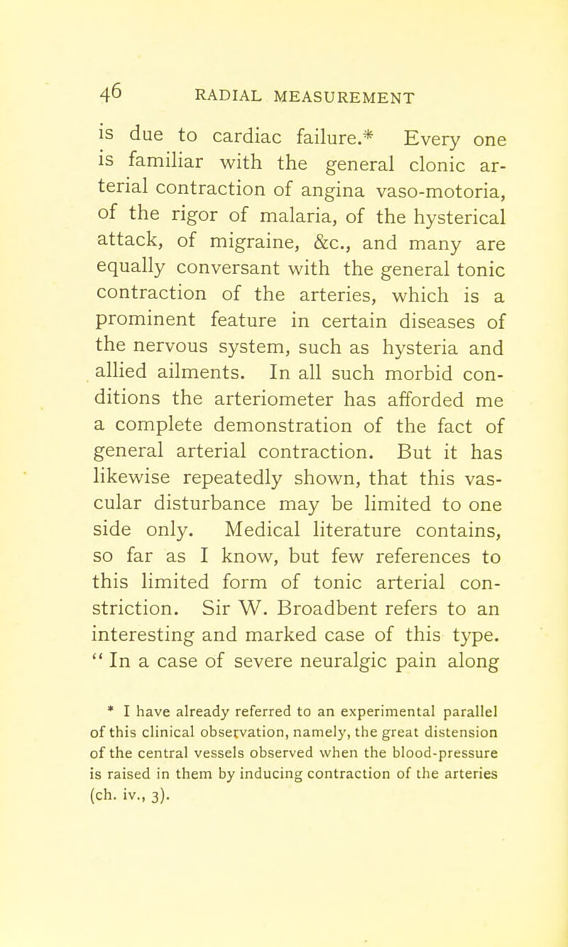 is due to cardiac failure.* Every one is familiar with the general clonic ar- terial contraction of angina vaso-motoria, of the rigor of malaria, of the hysterical attack, of migraine, &c, and many are equally conversant with the general tonic contraction of the arteries, which is a prominent feature in certain diseases of the nervous system, such as hysteria and allied ailments. In all such morbid con- ditions the arteriometer has afforded me a complete demonstration of the fact of general arterial contraction. But it has likewise repeatedly shown, that this vas- cular disturbance may be limited to one side only. Medical literature contains, so far as I know, but few references to this limited form of tonic arterial con- striction. Sir W. Broadbent refers to an interesting and marked case of this type.  In a case of severe neuralgic pain along * I have already referred to an experimental parallel of this clinical observation, namely, the great distension of the central vessels observed when the blood-pressure is raised in them by inducing contraction of the arteries (ch. iv., 3).