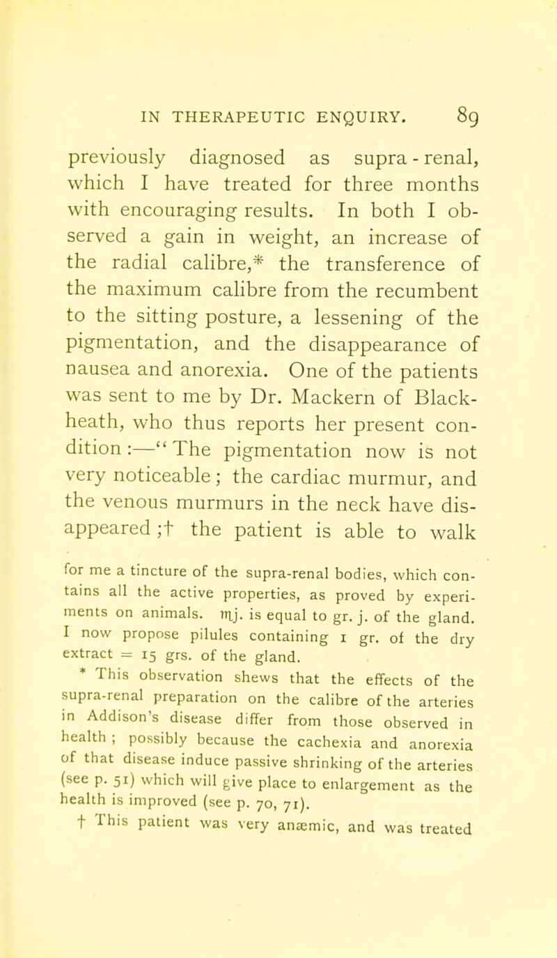 previously diagnosed as supra - renal, which I have treated for three months with encouraging results. In both I ob- served a gain in weight, an increase of the radial calibre,* the transference of the maximum calibre from the recumbent to the sitting posture, a lessening of the pigmentation, and the disappearance of nausea and anorexia. One of the patients was sent to me by Dr. Mackern of Black- heath, who thus reports her present con- dition :— The pigmentation now is not very noticeable ; the cardiac murmur, and the venous murmurs in the neck have dis- appeared ;f the patient is able to walk for me a tincture of the supra-renal bodies, which con- tains all the active properties, as proved by experi- ments on animals, mj. is equal to gr. j. of the gland. I now propose pilules containing 1 gr. of the dry extract = 15 grs. of the gland. * This observation shews that the effects of the supra-renal preparation on the calibre of the arteries in Addison's disease differ from those observed in health ; possibly because the cachexia and anorexia of that disease induce passive shrinking of the arteries (see p. 51) which will give place to enlargement as the health is improved (see p. 70, 71). f This patient was very anasmic, and was treated