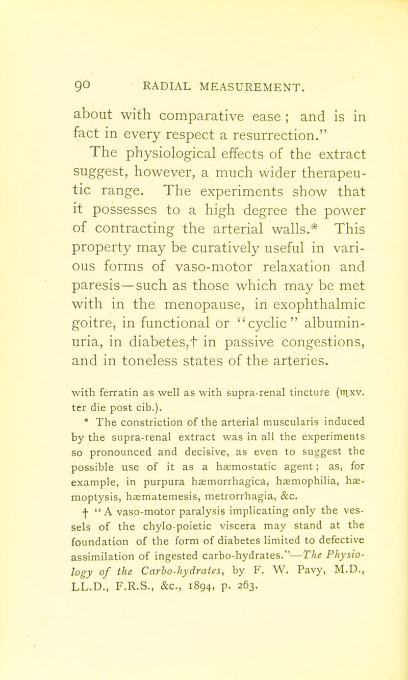 about with comparative ease ; and is in fact in every respect a resurrection. The physiological effects of the extract suggest, however, a much wider therapeu- tic range. The experiments show that it possesses to a high degree the power of contracting the arterial walls.* This property may be curatively useful in vari- ous forms of vaso-motor relaxation and paresis—such as those which may be met with in the menopause, in exophthalmic goitre, in functional or cyclic albumin- uria, in diabetes,t in passive congestions, and in toneless states of the arteries. with ferratin as well as with supra-renal tincture (inxv. ter die post cib.). * The constriction of the arterial muscularis induced by the supra-renal extract was in all the experiments so pronounced and decisive, as even to suggest the possible use of it as a haemostatic agent; as, for example, in purpura hasmorrhagica, haemophilia, hae- moptysis, hasmatemesis, metrorrhagia, &c. f  A vaso-motor paralysis implicating only the ves- sels of the chylo-poietic viscera may stand at the foundation of the form of diabetes limited to defective assimilation of ingested carbo-hydrates.''—The Physio- logy of the Carbo-hydrates, by F. W. Pavy, M.D., LL.D., F.R.S., &c, 1894, p. 263.