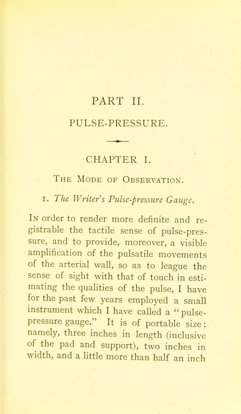 PULSE-PRESSURE. CHAPTER I. The Mode of Observation. i. The Writer's Pulse-presstire Gauge. In order to render more definite and re- gistrable the tactile sense of pulse-pres- sure, and to provide, moreover, a visible amplification of the pulsatile movements of the arterial wall, so as to league the sense of sight with that of touch in esti- mating the qualities of the pulse, I have for the past few years employed a small instrument which I have called a pulse- pressure gauge. It is of portable size; namely, three inches in length (inclusive of the pad and support), two inches in width, and a little more than half an inch