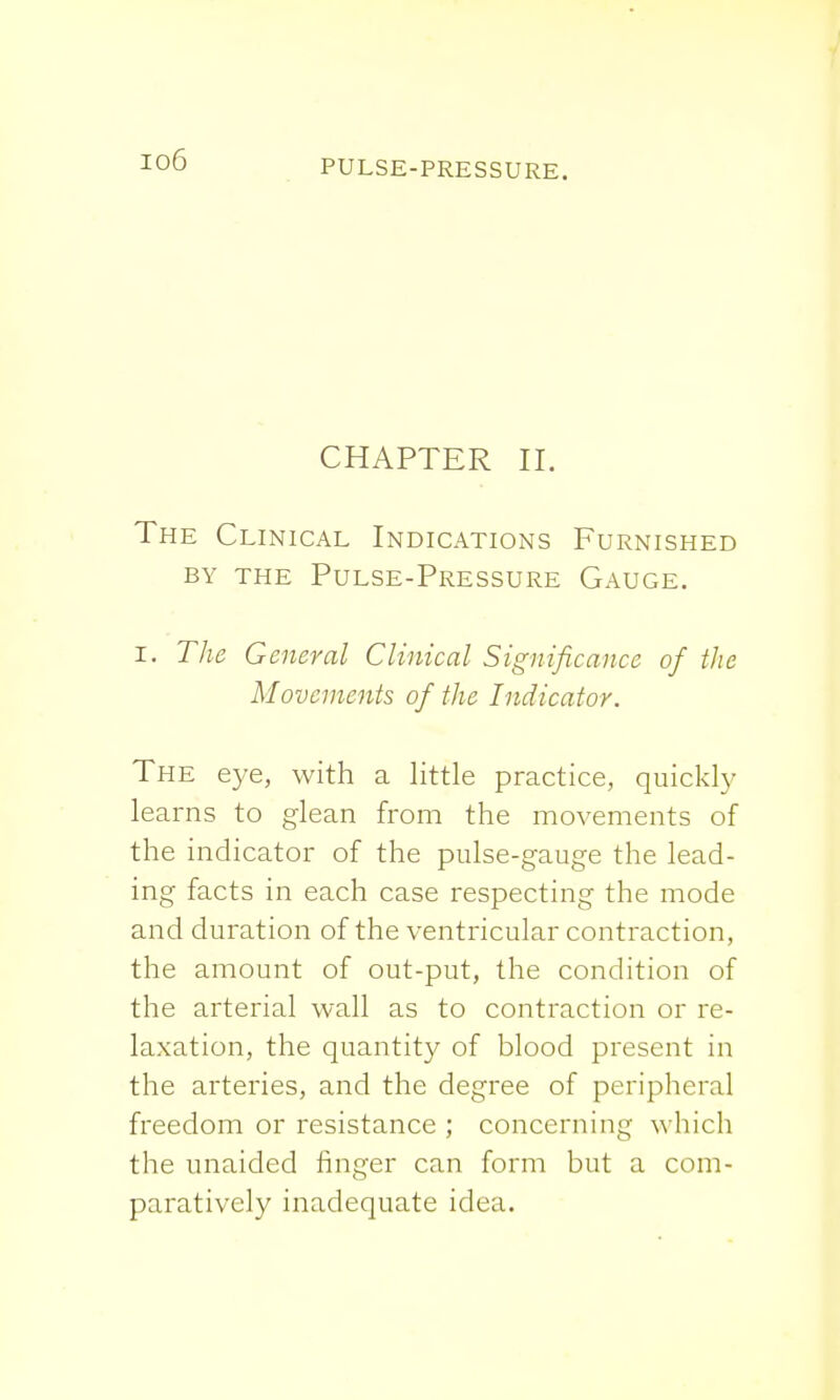 io6 CHAPTER II. The Clinical Indications Furnished by the Pulse-Pressure Gauge. i. The General Clinical Significance of the Movements of the Indicator. The eye, with a little practice, quickly learns to glean from the movements of the indicator of the pulse-gauge the lead- ing facts in each case respecting the mode and duration of the ventricular contraction, the amount of out-put, the condition of the arterial wall as to contraction or re- laxation, the quantity of blood present in the arteries, and the degree of peripheral freedom or resistance ; concerning which the unaided finger can form but a com- paratively inadequate idea.