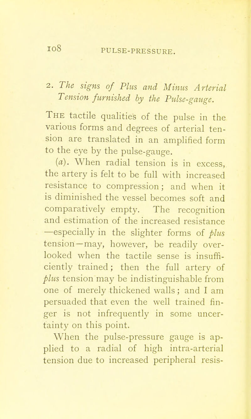 io8 2. The signs of Plus and Minns Arterial Tension furnished by the Pulse-gauge. The tactile qualities of the pulse in the various forms and degrees of arterial ten- sion are translated in an amplified form to the eye by the pulse-gauge. {a). When radial tension is in excess, the artery is felt to be full with increased resistance to compression; and when it is diminished the vessel becomes soft and comparatively empty. The recognition and estimation of the increased resistance —especially in the slighter forms of plus tension —may, however, be readily over- looked when the tactile sense is insuffi- ciently trained; then the full artery of plus tension may be indistinguishable from one of merely thickened walls; and I am persuaded that even the well trained fin- ger is not infrequently in some uncer- tainty on this point. When the pulse-pressure gauge is ap- plied to a radial of high intra-arteria] tension due to increased peripheral resis-