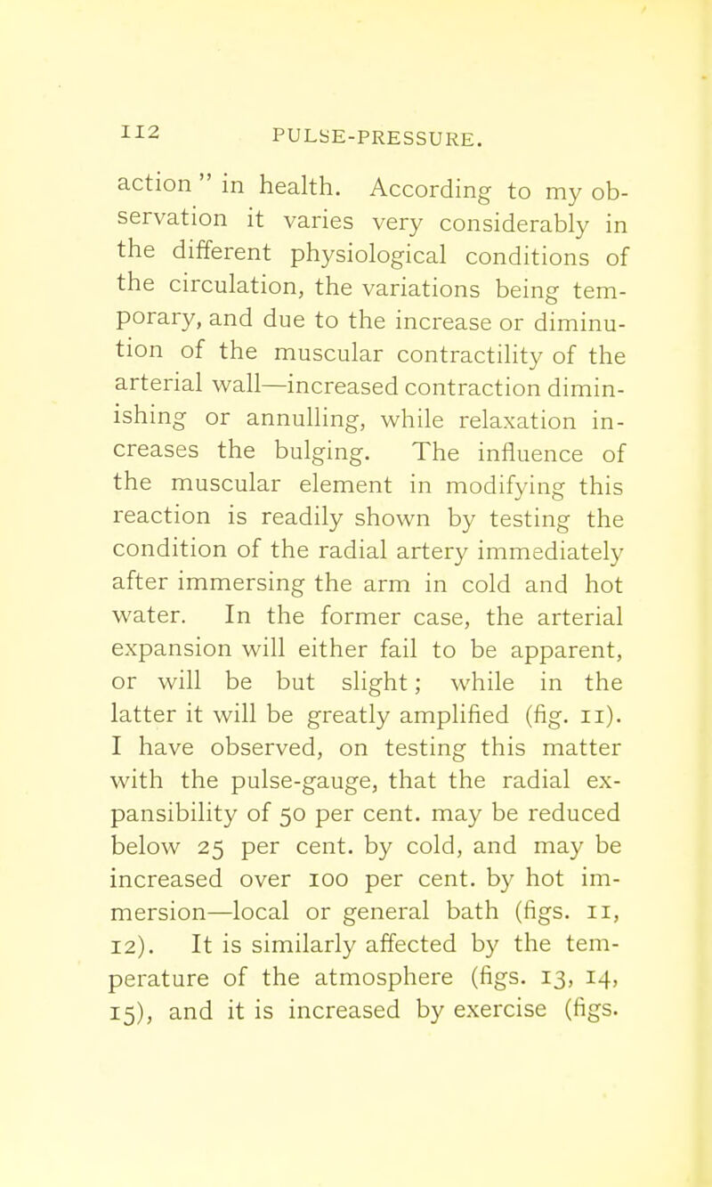 action  in health. According to my ob- servation it varies very considerably in the different physiological conditions of the circulation, the variations being tem- porary, and due to the increase or diminu- tion of the muscular contractility of the arterial wall—increased contraction dimin- ishing or annulling, while relaxation in- creases the bulging. The influence of the muscular element in modifying this reaction is readily shown by testing the condition of the radial artery immediately after immersing the arm in cold and hot water. In the former case, the arterial expansion will either fail to be apparent, or will be but slight; while in the latter it will be greatly amplified (fig. n). I have observed, on testing this matter with the pulse-gauge, that the radial ex- pansibility of 50 per cent, may be reduced below 25 per cent, by cold, and may be increased over 100 per cent, by hot im- mersion—local or general bath (figs. 11, 12). It is similarly affected by the tem- perature of the atmosphere (figs. 13, 14, 15), and it is increased by exercise (figs.