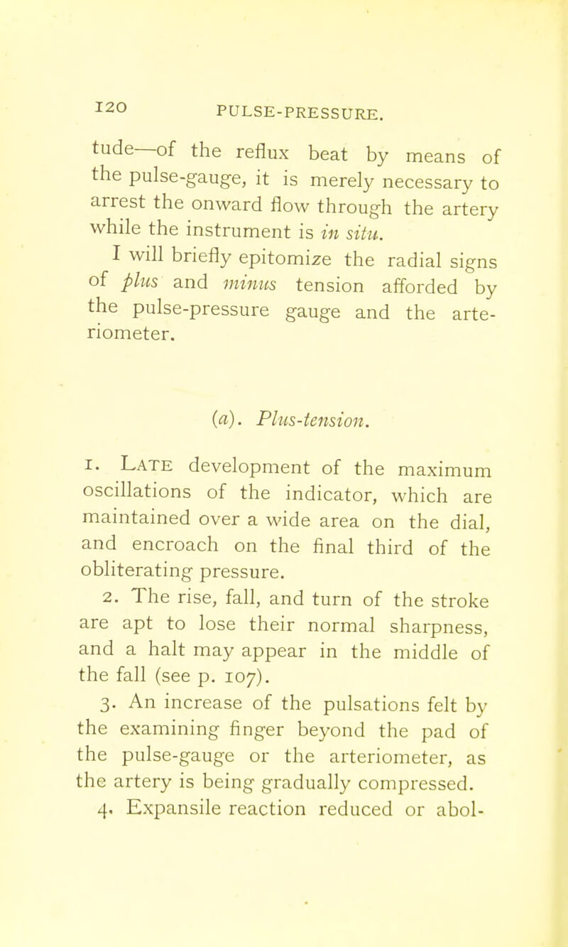 tude—of the reflux beat by means of the pulse-gauge, it is merely necessary to arrest the onward flow through the artery while the instrument is in situ. I will briefly epitomize the radial signs of plus and minus tension afforded by the pulse-pressure gauge and the arte- riometer. {a). Plus-tension. i. Late development of the maximum oscillations of the indicator, which are maintained over a wide area on the dial, and encroach on the final third of the obliterating pressure. 2. The rise, fall, and turn of the stroke are apt to lose their normal sharpness, and a halt may appear in the middle of the fall (see p. 107). 3. An increase of the pulsations felt by the examining finger beyond the pad of the pulse-gauge or the arteriometer, as the artery is being gradually compressed. 4. Expansile reaction reduced or abol-