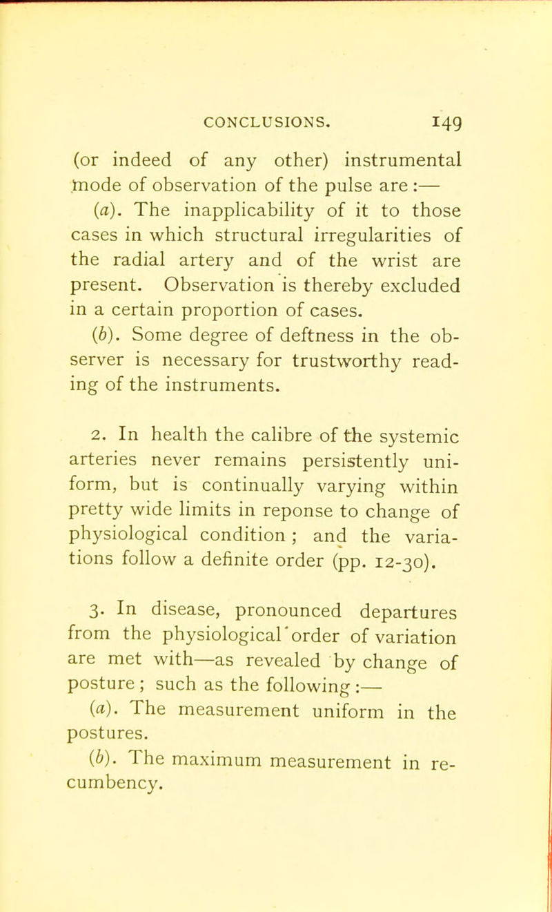 (or indeed of any other) instrumental mode of observation of the pulse are :— (a). The inapplicability of it to those cases in which structural irregularities of the radial artery and of the wrist are present. Observation is thereby excluded in a certain proportion of cases. (6). Some degree of deftness in the ob- server is necessary for trustworthy read- ing of the instruments. 2. In health the calibre of the systemic arteries never remains persistently uni- form, but is continually varying within pretty wide limits in reponse to change of physiological condition; and the varia- tions follow a definite order (pp. 12-30). 3. In disease, pronounced departures from the physiological'order of variation are met with—as revealed by change of posture ; such as the following :— (a) . The measurement uniform in the postures. (b) . The maximum measurement in re- cumbency.