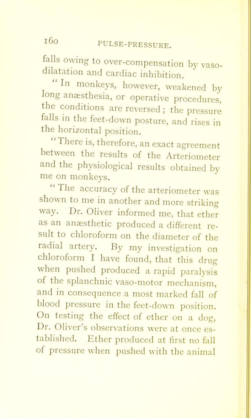 falls owing to over-compensation by vaso- dilatation and cardiac inhibition. In monkeys, however, weakened by long anaesthesia, or operative procedures, the conditions are reversed ; the pressure falls m the feet-down posture, and rises in the horizontal position. There is, therefore, an exact agreement between the results of the Arteriometer and the physiological results obtained by me on monkeys.  The accuracy of the arteriometer was shown to me in another and more striking way. Dr. Oliver informed me, that ether as an anaesthetic produced a different re- sult to chloroform on the diameter of the radial artery. By my investigation on chloroform I have found, that this drug when pushed produced a rapid paralysis of the splanchnic vaso-motor mechanism, and in consequence a most marked fall of blood pressure in the feet-down position. On testing the effect of ether on a dog, Dr. Oliver's observations were at once es- tablished. Ether produced at first no fall of pressure when pushed with the animal