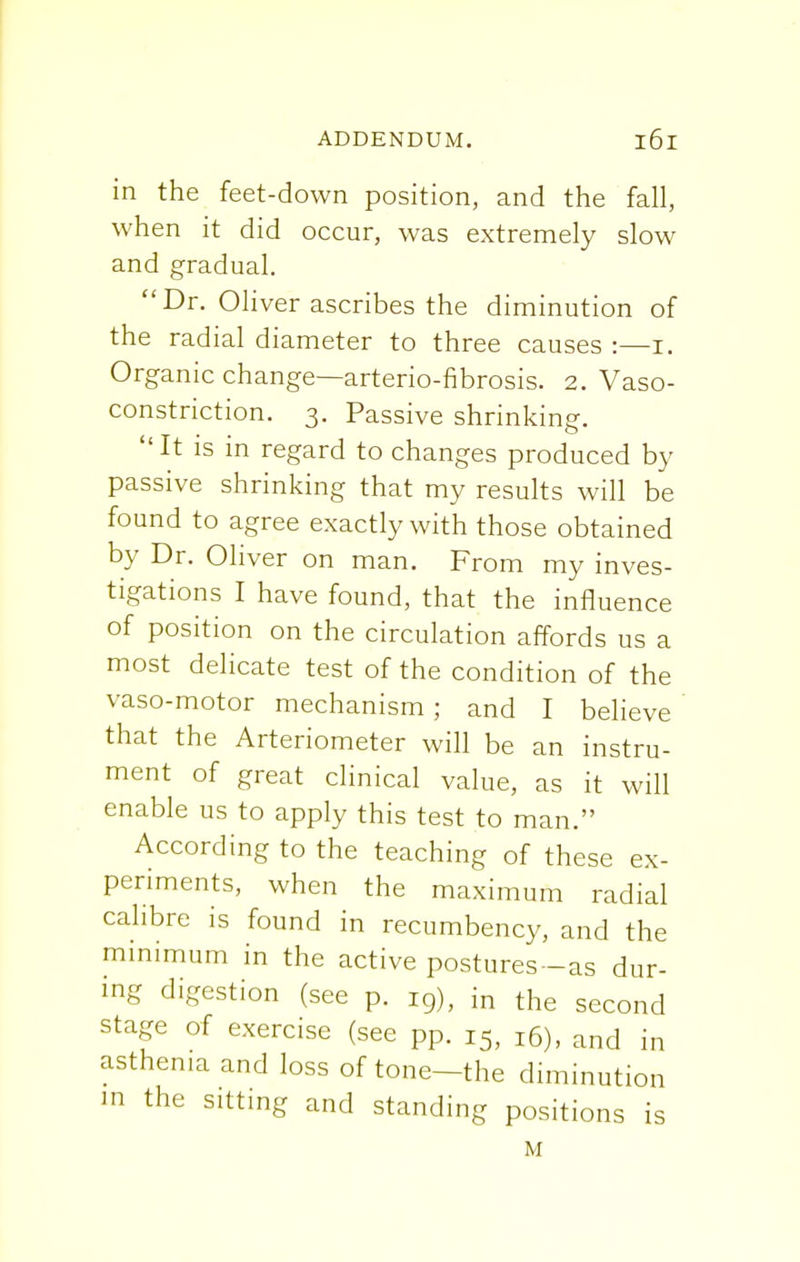 in the feet-down position, and the fall, when it did occur, was extremely slow and gradual. Dr. Oliver ascribes the diminution of the radial diameter to three causes :—i. Organic change—arterio-fibrosis. 2. Vaso- constriction. 3. Passive shrinking. It is in regard to changes produced by passive shrinking that my results will be found to agree exactly with those obtained by Dr. Oliver on man. From my inves- tigations I have found, that the influence of position on the circulation affords us a most delicate test of the condition of the vaso-motor mechanism; and I believe that the Arteriometer will be an instru- ment of great clinical value, as it will enable us to apply this test to man. According to the teaching of these ex- periments, when the maximum radial calibre is found in recumbency, and the minimum in the active postures-as dur- ing digestion (see p. rg), in the second stage of exercise (see pp. 15, l6), and in asthenia and loss of tone—the diminution in the sitting and standing positions is M