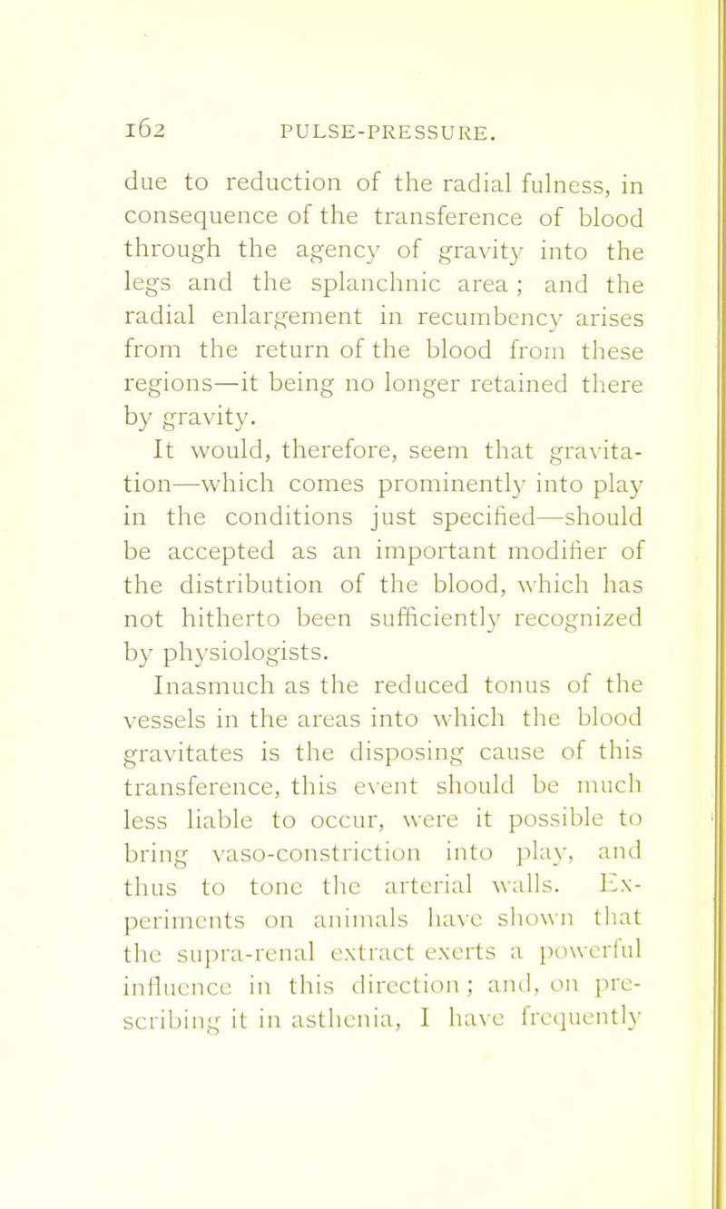 due to reduction of the radial fulness, in consequence of the transference of blood through the agency of gravity into the legs and the splanchnic area; and the radial enlargement in recumbency arises from the return of the blood from these regions—it being no longer retained there by gravity. It would, therefore, seem that gravita- tion—which comes prominently into play in the conditions just specified—should be accepted as an important modifier of the distribution of the blood, which has not hitherto been sufficiently recognized by physiologists. Inasmuch as the reduced tonus of the vessels in the areas into which the blood gravitates is the disposing cause of this transference, this event should be much less liable to occur, were it possible to bring vasoconstriction into play, and thus to tone the arterial walls. Ex- periments on animals have shown that the supra-renal extract exerts a powerful influence in this direction; and, on pre-