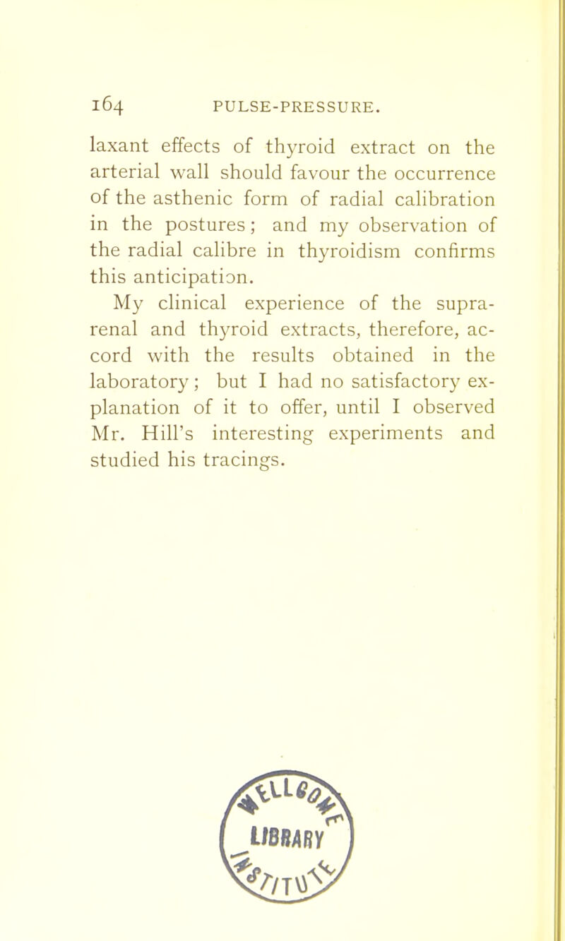 laxant effects of thyroid extract on the arterial wall should favour the occurrence of the asthenic form of radial calibration in the postures; and my observation of the radial calibre in thyroidism confirms this anticipation. My clinical experience of the supra- renal and thyroid extracts, therefore, ac- cord with the results obtained in the laboratory ; but I had no satisfactory ex- planation of it to offer, until I observed Mr. Hill's interesting experiments and studied his tracings.