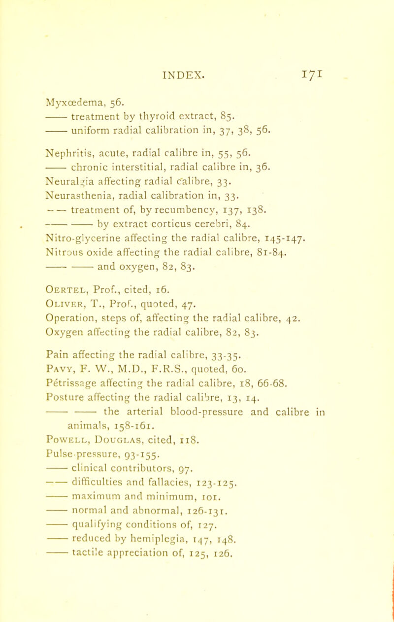 Myxcedema, 56. treatment by thyroid extract, 85. uniform radial calibration in, 37, 38, 56. Nephritis, acute, radial calibre in, 55, 56. chronic interstitial, radial calibre in, 36. Neuralgia affecting radial calibre, 33. Neurasthenia, radial calibration in, 33. treatment of, by recumbency, 137, 138. by extract corticus cerebri, 84. Nitro-glycerine affecting the radial calibre, 145-147. Nitrous oxide affecting the radial calibre, 81-84. and oxygen, 82, 83. Oertel, Prof., cited, 16. Oliver, T., Prof., quoted, 47. Operation, steps of, affecting; the radial calibre, 42. Oxygen affecting the radial calibre, 82, 83. Pain affecting the radial calibre, 33-35. Pavy, F. W., M.D., F.R.S., quoted, 60. Petrissage affecting the radial calibre, 18, 66-68. Posture affecting the radial calibre, 13, 14. the arterial blood-pressure and calibre animals, 158-161. Powell, Douglas, cited, 118. Pulse-pressure, 93-155. clinical contributors, 97. difficulties and fallacies, 123-125. maximum and minimum, roi. normal and abnormal, 126-131. qualifying conditions of, 127. reduced by hemiplegia, 147, 148. tactile appreciation of, 125, 126.