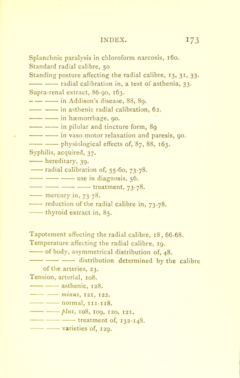 Splanchnic paralysis in chloroform narcosis, 160. Standard radial calibre, 50 Standing posture affecting the radial calibre, 13, 31, 33. radial calibration in, a test of asthenia, 33. Supra-renal extract, 86-90, 163. in Addison's disease, 88, 8g. in asthenic radial calibration, 62. in haemorrhage, go. in pilular and tincture form, 89 in vaso motor relaxation and paresis, go. physiological effects of, 87, 88, 163. Syphilis, acquired, 37. hereditary, 3g. radial calibration of, 55-60, 73-78. use in diagnosis, 56. treatment, 73-78. mercury in, 73-78. reduction of the radial calibre in, 73-78. thyroid extract in, 85. Tapotement affecting the radial calibre, 18, 66-68. Temperature affecting the radial calibre, ig. of body, asymmetrical distribution of, 48. distribution determined by the calibre of the arteries, 23. Tension, arterial, 108. asthenic, 128. minus, 121, 122. normal, 111-118. plus, 108, log, 120, 121. treatment of, 132-148. varieties of, I2g.