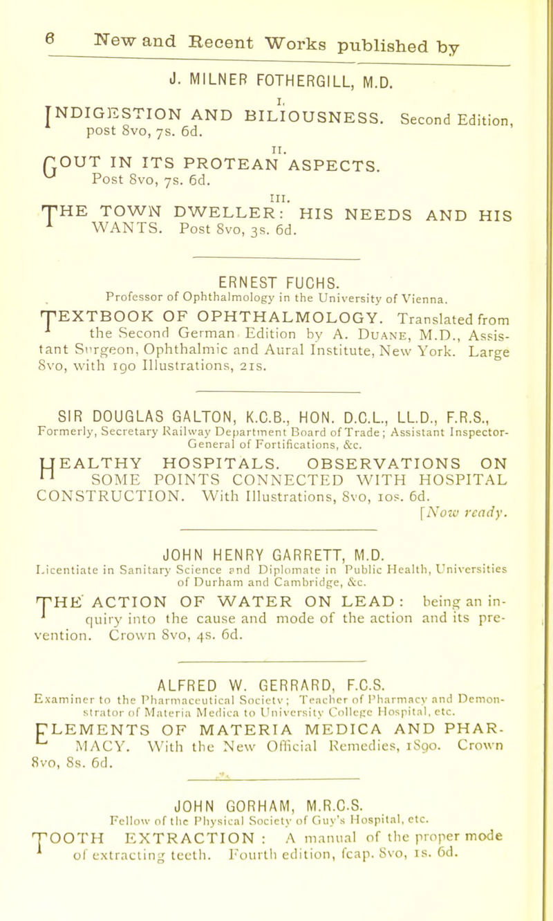 J. MILNER FOTHERGILL, M.D. [NDIGESTION AND BILIOUSNESS. Second Edition, post 8vo, 7s. 6d. fOUT IN ITS PROTEANASPECTS u Post 8vo, 7s. 6d. in. THE TOWN DWELLER: HIS NEEDS AND HIS 1 WANTS. Post 8vo, 3s. 6d. ERNEST FUCHS. Professor of Ophthalmology in the University of Vienna. TEXTBOOK OF OPHTHALMOLOGY. Translated from the Second German Edition by A. Duane, M.D., Assis- tant Surgeon, Ophthalmic and Aural Institute, New York. Large Svo, with igo Illustrations, 21s. SIR DOUGLAS GALTON, K.C.B., HON. D.C.L, LLD., F.R.S., Formerly, Secretary Railway Department Board of Trade; Assistant Inspector- General of Fortifications, &c. LI EALTHY HOSPITALS. OBSERVATIONS ON 11 SOME POINTS CONNECTED WITH HOSPITAL CONSTRUCTION. With Illustrations, Svo, 10s. 6d. [Now ready. JOHN HENRY GARRETT, M.D. Licentiate in Sanitary Science ?nd Diplomate in Public Health, Universities of Durham and Cambridge, &c. THE ACTION OF WATER ON LEAD: being an in- quiry into the cause and mode of the action and its pre- vention. Crown Svo, 4s. 6d. ALFRED W. GERRARD, F.C.S. Examiner to the Pharmaceutical Society; Teacher of Pharmacy and Demon- strator of Materia Medica to University College Hospital, etc. TLEMENTS OF MATERIA MEDICA AND PHAR- L MACY. With the New Official Remedies, 1S90. Crown Svo, Ss. 6d. JOHN GORHAM, M.R.C.S. Fellow of the Physical Society of Guy's Hospital, etc. OOTH EXTRACTION: A manual of the proper mode of extracting teeth. Fourth edition, fcap. Svo, is. 6d.