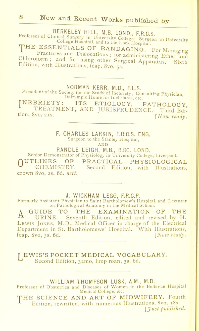 BERKELEY HILL, M.B. LOND., F.RCS Professor of Clinica Surgery in University College; Surgeon to University College Hospital, and to the Lock Hospital university THE ESSENTIALS OF BANDAGING. For Managing rMnmr It*? Dlslocatlons : for administering Ether and Chloroform ; and for using other Surgical Apparatus. Sixth Edition, with Illustrations, fcap. 8vo, ss. NORMAN KERR, M.D., F.LS. President of the Society for the Study of Inebriety ; Consulting Ph)sician Dalrymple Home for Inebriates, etc. INEBRIETY: ITS ETIOLOGY, PATHOLOGY TREATMENT, AND JURISPRUDENCE. Third Edi- tion, 8vo, 2is. [Nuw readym F. CHARLES LARK1N, F.R.C.S. ENG. Surgeon to the Stanley Hospital, AND RANDLE LEIGH, M.B., B.SC. LOND. Senior Demonstrator of Physiology in University College, Liverpool. QUTLINES OF PRACTICAL PHYSIOLOGICAL w CHEMISTRY. Second Edition, with Illustrations, crown 8vo, 2s. 6d. nett. d. WICKHAM LEGG, F.R.C.P. Formerly Assistant Physician to Saint Bartholomew's Hospital, and Lecturer on Pathological Anatomy in the Medical School. A GUIDE TO THE EXAMINATION OF THE URINE. Seventh Edition, edited and revised by H. Lewis Jones, M.D., Medical Officer in charge of the Electrical Department in St. Bartholomews' Hospital. With Illustrations, fcap. 8vo, 3s. 6d. [Now ready. TEWIS'S POCKET MEDICAL VOCABULARY. Second Edition, 321110, limp roan, 3s. 6d. WILLIAM THOMPSON LUSK, A.M., M.D. Professor of Obstetrics and Diseases of Women in ibe Bellevue Hospital Medical College, &c. THE SCIENCE AND ART OF MIDWIFERY. Fourth *■ Edition, rewritten, with numerous Illustrations. Svn. tSs. \ j list published.