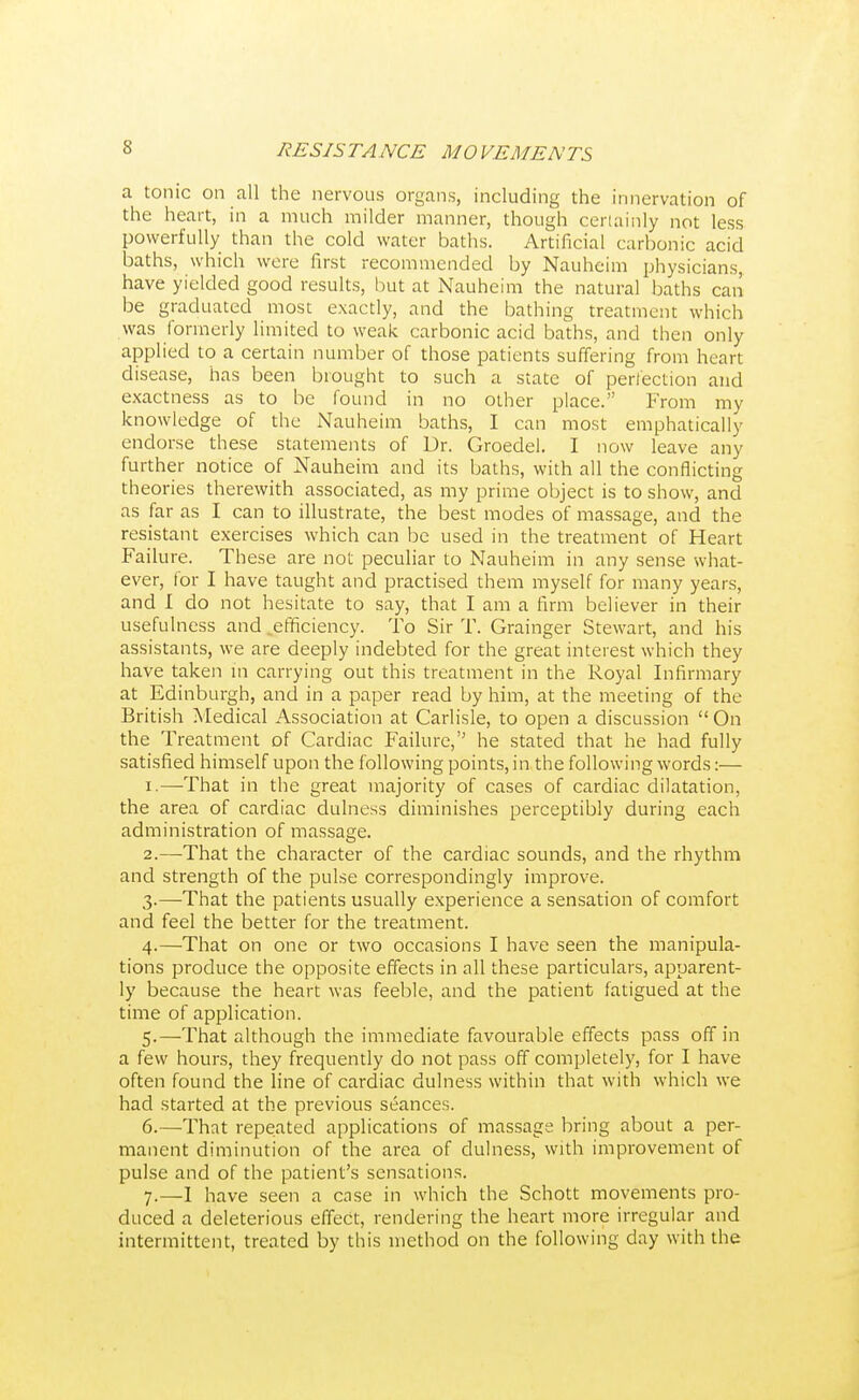 a tonic on all the nervous organs, including the innervation of the heart, in a much milder manner, though certainly not less powerfully than the cold water baths. Artificial carbonic acid baths, which were first recommended by Nauheim physicians, have yielded good results, but at Nauheim the natural baths can be graduated most exactly, and the bathing treatment which was formerly limited to weak carbonic acid baths, and then only applied to a certain number of those patients suffering from heart disease, has been brought to such a state of perfection and exactness as to be found in no other place. From my knowledge of the Nauheim baths, I can most emphatically endorse these statements of Dr. Groedel. I now leave any further notice of Nauheim and its baths, with all the conflicting theories therewith associated, as my prime object is to show, and as far as I can to illustrate, the best modes of massage, and the resistant exercises which can be used in the treatment of Heart Failure. These are not peculiar to Nauheim in any sense what- ever, for I have taught and practised them myself for many years, and I do not hesitate to say, that I am a firm believer in their usefulness and .efficiency. To Sir T. Grainger Stewart, and his assistants, we are deeply indebted for the great interest which they have taken in carrying out this treatment in the Royal Infirmary at Edinburgh, and in a paper read by him, at the meeting of the British Medical Association at Carlisle, to open a discussion  On the Treatment of Cardiac Failure, he stated that he had fully satisfied himself upon the following points, in the following words:— 1. —-That in the great majority of cases of cardiac dilatation, the area of cardiac dulness diminishes perceptibly during each administration of massage. 2. —That the character of the cardiac sounds, and the rhythm and strength of the pulse correspondingly improve. 3. —That the patients usually experience a sensation of comfort and feel the better for the treatment. 4. —That on one or two occasions I have seen the manipula- tions produce the opposite effects in all these particulars, apparent- ly because the heart was feeble, and the patient fatigued at the time of application. 5. —That although the immediate favourable effects pass off in a few hours, they frequently do not pass off completely, for I have often found the line of cardiac dulness within that with which we had started at the previous seances. 6. —That repeated applications of massage bring about a per- manent diminution of the area of dulness, with improvement of pulse and of the patient's sensations. 7. —I have seen a case in which the Schott movements pro- duced a deleterious effect, rendering the heart more irregular and intermittent, treated by this method on the following day with the