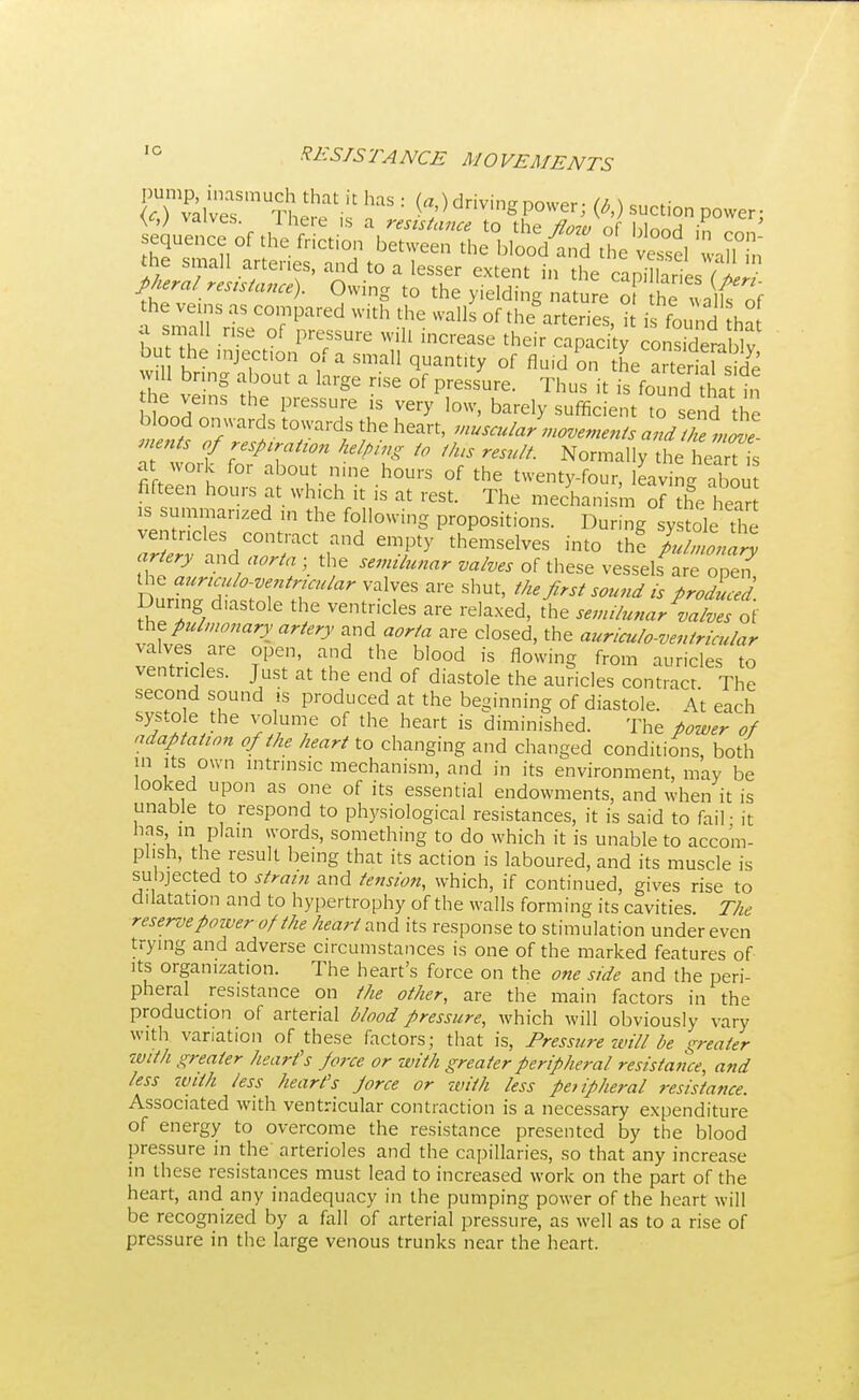 JTialvesSmUTI ^ ^ = ^ drivinS P°wer^ (*■) s^tion power- valves. There is a resistance to the flow MnnH ' sequence of the friction between the blood and the vessel wanTn the small arteries, and to a lesser extent in the capXiesTw pkeral resistance). Owing to the yielding natu e of hm a f f he yeins as compared with the walls of theories, it is found ha a small rise of pressure will increase their capacity cons.derablv bu the mjection of a small quant.ty of fluid on the arterialside will bring about a large rise of pressure. Thus it SfoSdtihifa hLTnS h? PreSSU]rG is ^ low' bare]y sufficient to send the blood onwards towards the heart, muscular movements and the move men s of respiratton helping to tins result. Normally the heartl ffZ I °r ab°¥. ine h0Urs of the twenty-four, leaving abou fifteen hours at which it is at rest. The mechanism of the hear su»zed m the following propositions. During systole the ventricles contract and empty themselves into the pulmonary artery and aorta ■ the semilunar valves of these vessels are one? bIZJ^T'T'^ ValTeS ShUt' »*&*i sound is produced. Duringdiastole the ventricles are relaxed, the semilunar valves of ^ pulmonary artery and aorta are closed, the auriculo-ventricular valves are open, and the blood is flowing from auricles to ventricles. Just at the end of diastole the auricles contract The second sound is produced at the beginning of diastole. At each systo e the volume of the heart is diminished. The power of adaptation of the heart to changing and changed conditions, both in its own intrinsic mechanism, and in its environment, may be looked upon as one of its essential endowments, and when it is unable to respond to physiological resistances, it is said to fail • it has in plain words, something to do which it is unable to accom- plish, the result being that its action is laboured, and its muscle is subjected to strain and tension, which, if continued, gives rise to dilatation and to hypertrophy of the walls forming its cavities The reserve power of the heart Mid its response to stimulation under even trying and adverse circumstances is one of the marked features of its organization. The heart's force on the one side and the peri- pheral resistance on the other, are the main factors in the production of arterial blood pressure, which will obviously vary with variation of these factors; that is, Pressure will be greater with greater heart's force or with greater peripheral resistance, and less with less heart's force or with less peripheral resistance. Associated with ventricular contraction is a necessary expenditure of energy to overcome the resistance presented by the blood pressure in the arterioles and the capillaries, so that any increase in these resistances must lead to increased work on the part of the heart, and any inadequacy in the pumping power of the heart will be recognized by a fall of arterial pressure, as well as to a rise of pressure in the large venous trunks near the heart.