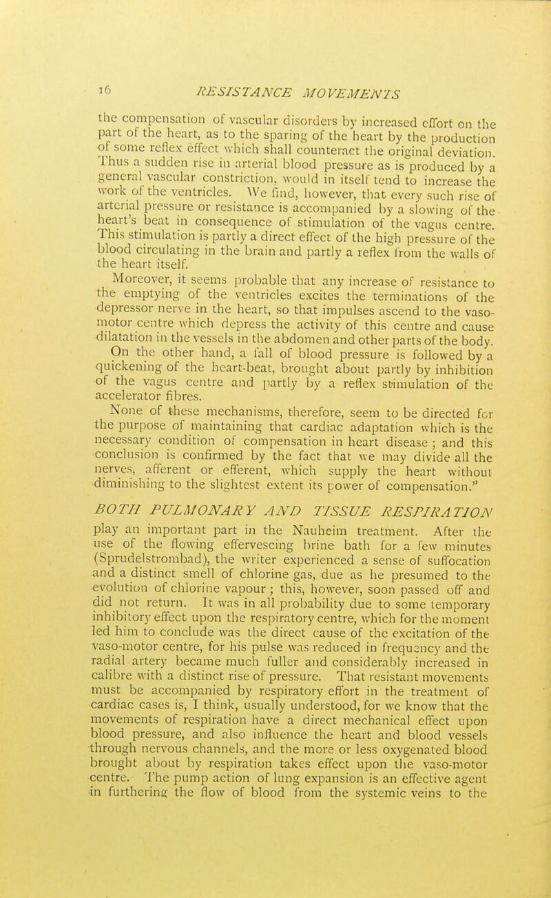 the compensation of vascular disorders by increased effort on the part of the heart, as to the sparing of the heart by the production of some reflex effect which shall counteract the original deviation. Thus a sudden rise in arterial blood pressure as is produced by a general vascular constriction, would in itself tend to increase the work of the ventricles. We find, however, that every such rise of arterial pressure or resistance is accompanied by a slowing of the heart's beat in consequence of stimulation of the vagus centre. This stimulation is partly a direct effect of the high pressure of the blood circulating in the brain and partly a reflex from the walls of the heart itself. Moreover, it seems probable that any increase of resistance to the emptying of the ventricles excites the terminations of the depressor nerve in the heart, so that impulses ascend to the vaso- motor centre which depress the activity of this centre and cause dilatation in the vessels in the abdomen and other parts of the body. On the other hand, a fall of blood pressure is followed by a quickening of the heart-beat, brought about partly by inhibition of the vagus centre and partly by a reflex stimulation of the accelerator fibres. None of these mechanisms, therefore, seem to be directed for the purpose of maintaining that cardiac adaptation which is the necessary condition of compensation in heart disease ; and this conclusion is confirmed by the fact that we may divide all the nerves, afferent or efferent, which supply the heart without diminishing to the slightest extent its power of compensation. BOTH PULMONARY AND TISSUE RESPIRATION play an important part in the Nauheim treatment. After the use of the flowing effervescing brine bath for a few minutes (Sprudelstrombad), the writer experienced a sense of suffocation and a distinct smell of chlorine gas, due as he presumed to the evolution of chlorine vapour; this, however, soon passed off and did not return. It was in all probability due to some temporary inhibitory effect upon the respiratory centre, which for the moment led him to conclude was the direct cause of the excitation of the vaso-motor centre, for his pulse was reduced in frequency and the radial artery became much fuller and considerably increased in calibre with a distinct rise of pressure. That resistant movements must be accompanied by respiratory effort in the treatment of cardiac cases is, I think, usually understood, for we know that the movements of respiration have a direct mechanical effect upon blood pressure, and also influence the heart and blood vessels through nervous channels, and the more or less oxygenated blood brought about by respiration takes effect upon the vaso-motor centre. The pump action of lung expansion is an effective agent •in furthering the flow of blood from the systemic veins to the