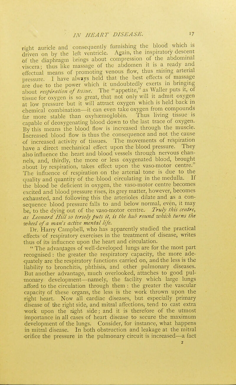 right auricle and consequently furnishing the blood which is driven on by the left ventricle. Again, the inspiratory descent Of the diaphragm brings about compression of the abdominal viscera; thus like massage of the abdomen it is a ready and effectual means of promoting venous flow, thus raising arterial pressure. I have always held that the best effects of massage are due to the power which it undoubtedly exerts in bringing about respiration of tissue. The appetite, as Waller puts it, of tissue for oxygen is so great, that not only will it admit oxygen at low pressure but it will attract oxygen which is held back in chemical combination—it can even take oxygen from compounds far more stable than oxyhemoglobin. Thus living tissue is capable of deoxygenating blood down to the last trace of oxygen. By this means the blood flow is increased through the muscle. Increased blood flow is thus the consequence and not the cause of increased activity of tissues. The movements of respiration have a direct mechanical effect upon the blood pressure. They also influence the heart and blood vessels through nervous chan- nels, and, thirdly, the more or less oxygenated blood, brought about by respiration, takes effect upon the vaso-motor centre. The influence of respiration on the arterial tone is due to the quality and quantity of the blood circulating in the medulla. If the blood be deficient in oxygen, the vaso-motor centre becomes excited and blood pressure rises, its grey matter, however, becomes exhausted, and following this the arterioles dilate and as a con- sequence blood pressure falls to and below normal, even, it may be, to the dying out of the vaso-motor centre. Truly this centre, as Leonard Hill so tersely puts it, is the hub round which turns the wheel of a man's active mental life. Dr. Harry Campbell, who has apparently studied the practical effects of respiratory exercises in the treatment of disease, writes thus of its influence upon the heart and circulation.  The advantages of well-developed lungs are for the most part recognised : the greater the respiratory capacity, the more ade- quately are the respiratory functions carried on, and the less is the liability to bronchitis, phthisis, and other pulmonary diseases. But another advantage, much overlooked, attaches to good pul- monary development—namely, the facility which large lungs afford to the circulation through them : the greater the vascular capacity of these organs, the less is the work thrown upon the right heart. Now all cardiac diseases, but especially primary disease of the right side, and mitral affections, tend to cast extra work upon the right side; and it is therefore of the utmost importance in all cases of heart disease to secure the maximum development of the lungs. Consider, for instance, what happens in mitral disease. In both obstruction and leakage at the mitral ■orifice the pressure in the pulmonary circuit is increased—a fact