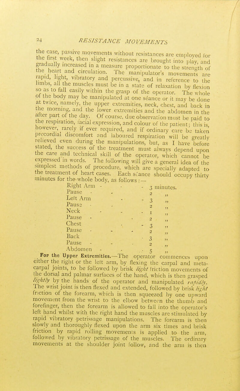 the case, passive movements without resistances are employed lor the firs week, then slight resistances are brought into play, and gradually increased in a measure proportionate to the strength of the heart and circulation. The manipulator's movements are rapid, light, vibratory and percussive, and in reference to the hmbs, all the muscles must be in a state of relaxation by flexion so as to fall easily within the grasp of the operator. The whole ot the body may be manipulated at one seance or it may be done at tw1Ce, namely the upper extremities, neck, chest, and back in tne morning and the lower extremities and the abdomen in the after part of the day. Of course, due observation must be paid to the respiration, iacial expression, and colour of the patient; this is however, rarely if ever required, and if ordinary care be taken precordial discomfort and laboured respiration will be ready relieved even during the manipulations, but, as I have before stated, the success of the treatment must always depend upon the care and technical skill of the operator, which cannot be expressed in words. The following will give a general idea of the simplest methods of procedure, which are specially adapted to the treatment of heart cases. Each stance should occupy thirty minutes for the whole body, as follows : — Right Arm - - .3 minutes. Pause - 2 Left Arm - - 3 ',' Pause • , 2 Neck - . . ! Pause • . 2 Chest . . 3 Pause - 2 Back . 1 Pause - - - 2 „ Abdomen - r . 5 For the Upper Extremities.—The operator commences upon either the right or the left arm, by flexing the carpal and meta- carpal joints, to be followed by brisk light friction movements of the dorsal and palmar surfaces of the hand, which is then grasped lightly by the hands of the operator and manipulated rapidly. The wrist joint is then flexed and extended, followed by brisk light friction of the forearm, which is then squeezed by one upward movement from the wrist to the elbow between the thumb and forefinger, then the forearm is allowed to fall into the operator's left hand whilst with the right hand the muscles are stimulated by rapid vibratory petrissage manipulations. The forearm is then slowly and thoroughly flexed upon the arm six times and brisk friction by rapid rolling movements is applied to the arm, followed by vibratory petrissage of the muscles. The ordinary movements at the shoulder joint follow, and the arm is then