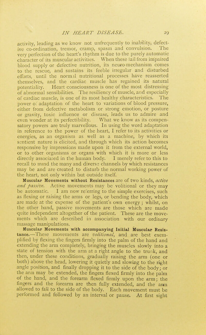 activity, leading as we know not unfrequently to inability, defect- ive co-ordination, tremor, cramp, spasm and convulsion. The very perfection of the heart's rhythm is due to the purely automatic character of its muscular activities. When these lail from impaired blood supply or defective nutrition, its neuro-mechanism comes to the rescue, and sustains its feeble irregular and disturbed efforts, until the normal nutritional processes have reasserted themselves, and the cardiac muscle has regained its natural potentiality. Heart consciousness is one of the most distressing of abnormal sensibilities. The resiliency of muscle, and especially of cardiac muscle, is one of its most healthy characteristics. The power o: adaptation of the heart to variations of blood pressure, either from defective metabolism or strong emotion, or posture or gravity, toxic influence or disease, leads us to admire and even wonder at its perfectibility. What we know as its compen- satory powers are truly marvellous. In using the word adaptation in reference to the power of the heart, I refer to its activities or energies, as an organism as well as a machine, by which its sentient nature is elicited, and through which its action becomes responsive by impressions made upon it from the external world, or to other organisms or organs with which it is more or less directly associated in the human body. I merely refer to this to recall to mind the many and diverse channels by which resistances may be and are created to disturb the normal working power of the heart, not only within but outside itself. Muscular Movements without Resistances are of two kinds, active and passive. Active movements may be volitional or they may be automatic. I am now referring to the simple exercises, such as flexing or raising the arms or legs, or bending the body, which are made at the expense of the patient's own energy; whilst, on the other hand, passive movements are those which are made quite independent altogether of the patient. These are the move- ments which are described in association with our ordinary massage manipulations. Muscular Movements with accompanying Initial Muscular Resis- tance.—These movements are volitional, and are best exem- plified by flexing the fingers firmly into the palm of the hand and extending the arm completely, bringing the muscles slowly into a state of tension with the arm at a right angle to the trunk, and then, under these conditions, gradually raising the arm (one or both) above the head, lowering it quietly and slowing to the right angle position, and finally dropping it to the side of the body; or the arm may be extended, the fingers flexed firmly into the palm of the hand, and the forearm flexed firmly upon the arm; the fingers and the forearm are then fully extended, and the arm allowed to fall to the side of the body. Each movement must be performed and followed by an interval or pause. At first sight