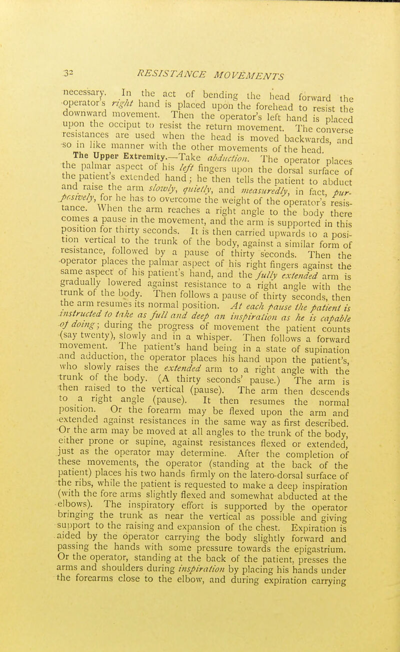 necessary. In the act of bending the head forward the operators right hand is placed upon the forehead to resist he downward movement. Then the operator's left hand is placed upon the occiput to resist the return movement. The converse resistances are used when the head is moved backwards and •so in like manner with the other movements of the head The Upper Extremity—Take abduction. The operator * places the palmar aspect of his left fingers upon the dorsal surface of the patients extended hand; he then tells the patient to abduct and raise the arm slowly, quietly, and measuredly, in fact, tur- pcswelyfor he has to overcome the weight of the operator's resis- tance. When the arm reaches a right angle to the body there comes a pause in the movement, and the arm is supported in this position for thirty seconds. It is then carried upwards 10 a posi- tion vertical to the trunk of the body, against a similar form of resistance followed by a pause of thirty seconds. Then the •operator places the palmar aspect of his right fingers against the same aspect of his patient's hand, and the Jully extended arm is gradually lowered against resistance to a right angle with the trunk of the body. Then follows a pause of thirty seconds, then the arm resumes its normal position. At each pause the patient is instructed to take as full and deep an inspiration as he is capable op doing; during the progress of movement the patient counts (say twenty), slowly and in a whisper. Then follows a forward movement. The patient's hand being in a state of supination and adduction, the operator places his hand upon the patient's who slowly raises the extended arm to a right angle with the trunk of the body. (A thirty seconds' pause.) The arm is then raised to the vertical (pause). The arm then descends to a right angle (pause). It then resumes the normal position. Or the forearm may be flexed upon the arm and ■extended against resistances in the same way as first described Or the arm may be moved at all angles to the trunk of the body, either prone or supine, against resistances flexed or extended' just as the operator may determine. After the completion of these movements, the operator (standing at the back of the patient) places his two hands firmly on the latero-dorsal surface of the ribs, while the patient is requested to make a deep inspiration (with the fore arms slightly flexed and somewhat abducted at the elbows). The inspiratory effort is supported by the operator bringing the trunk as near the vertical as possible and giving support to the raising and expansion of the chest. Expiration is aided by the operator carrying the body slightly forward and passing the hands with some pressure towards the epigastrium. Or the operator, standing at the back of the patient, presses the arms and shoulders during inspiration by placing his hands under the forearms close to the elbow, and during expiration carrying