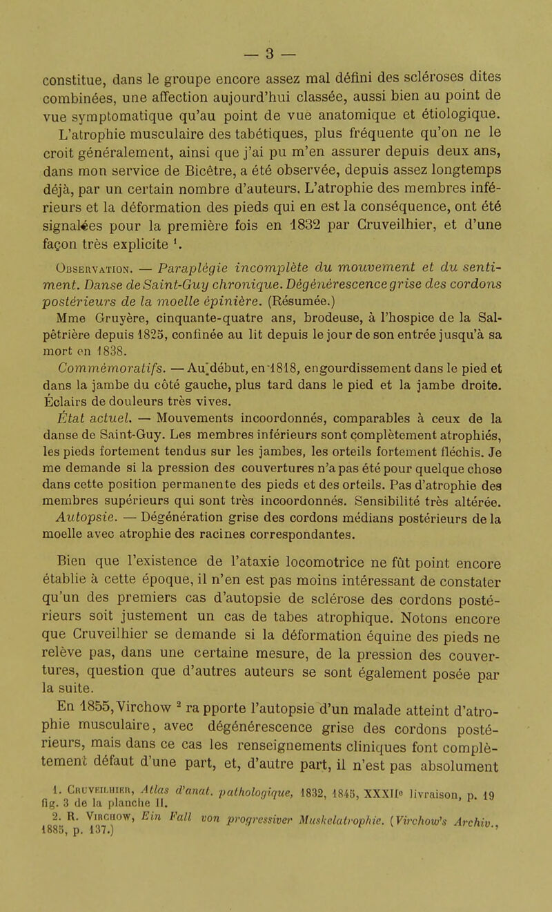 constitue, dans le groupe encore assez mal défini des scléroses dites combinées, une affection aujourd'hui classée, aussi bien au point de vue symptomatique qu'au point de vue anatomique et étiologique. L'atrophie musculaire des tabétiques, plus fréquente qu'on ne le croit généralement, ainsi que j'ai pu m'en assurer depuis deux ans, dans mon service de Bicêtre, a été observée, depuis assez longtemps déjà, par un certain nombre d'auteurs. L'atrophie des membres infé- rieurs et la déformation des pieds qui en est la conséquence, ont été signalées pour la première fois en 1832 par Cruveilhier, et d'une façon très explicite Observation. — Paraplégie incomplète du mouvement et du senti- ment. Danse de Saint-Guy chronique. Dégénérescence grise des cordons postérieurs de la moelle épinière. (Résumée.) Mme Gruyère, cinquante-quatre ans, brodeuse, à l'hospice de la Sal- pêtrière depuis 1825, confinée au lit depuis le jour de son entrée jusqu'à sa mort on 1838. Commémoratifs. — Au^début, en-1818, engourdissement dans le pied et dans la jambe du côté gauche, plus tard dans le pied et la jambe droite. Éclairs de douleurs très vives. État actuel. — Mouvements incoordonnés, comparables à ceux de la danse de Saint-Guy. Les membres inférieurs sont complètement atrophiés, les pieds fortement tendus sur les jambes, les orteils fortement fléchis. Je me demande si la pression des couvertures n'a pas été pour quelque chose dans cette position permanente des pieds et des orteils. Pas d'atrophie des membres supérieurs qui sont très incoordonnés. Sensibilité très altérée. Autopsie. — Dégénération grise des cordons médians postérieurs de la moelle avec atrophie des racines correspondantes. Bien que l'existence de l'ataxie locomotrice ne fût point encore établie à cette époque, il n'en est pas moins intéressant de constater qu'un des premiers cas d'autopsie de sclérose des cordons posté- rieurs soit justement un cas de tabès atrophique. Notons encore que Cruveilhier se demande si la déformation équine des pieds ne relève pas, dans une certaine mesure, de la pression des couver- tures, question que d'autres auteurs se sont également posée par la suite. En 1855, Virchow ^ ra pporte l'autopsie d'un malade atteint d'atro- phie musculaire, avec dégénérescence grise des cordons posté- rieurs, mais dans ce cas les renseignements cliniques font complè- tement défaut d'une part, et, d'autre part, il n'est pas absolument 1. Cruveilhier, Atlas d'anat. pathologique, 1832, 1845, XXXII livraison, p. ig fig. 3 de la planche II. 2. R. ViRCiiow, Ein Fall von progressive' Muskelatvophie. [Virchotu's Archiv.,