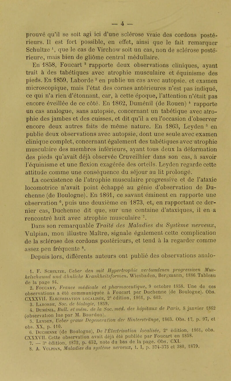 prouvé qu'il se soit agi ici d'une sclérose vraie des cordons posté- rieurs. Il est fort possible, en effet, ainsi que le fait remarquer Schultze S que le cas de Virchow soit un cas, non de sclérose posté- rieure, mais bien de gliôme central médullaire. En 1858, Foucart ^ rapporte deux observations cliniques, ayant trait à des tabétiques avec atrophie musculaire et équinisme des pieds. En 1859, Laborde ^ en publie un cas avec autopsie, et examen microscopique, mais l'état des cornes antérieures n'est pas indiqué, ce qui n'a rien d'étonnant, car, à cette époque, l'attention n'était pas encore éveillée de ce côté. En 1862, Duménil (de Rouen) * rapporte un cas analogue, sans autopsie, concernant un tabétique avec atro- phie des jambes et des cuisses, et dit qu'il a eu l'occasion d'observer encore deux autres faits de même nature. En 1863, Leyden en publie deux observations avec autopsie, dont une seule avec examen clinique complet, concernant également des tabétiques avec atrophie musculaire des membres inférieurs, ayant tous deux la déformation des pieds qu'avait déjà observée Cruveilhier dans son cas, à savoir l'équinisme et une flexion exagérée des orteils. Leyden regarde cette attitude comme une conséquence du séjour au lit prolongé. La coexistence de l'atrophie musculaire progressive et de l'ataxie locomotrice n'avait point échappé au génie d'observation de Du- chenne (de Boulogne). En 1861, ce savant éminent en rapporte une observation ^, puis une deuxième en 1873, et, en rapportant ce der- nier cas, Duchenne dit que, sur une centaine d'ataxiques, il en a rencontré huit avec atrophie musculaire \ Dans son remarquable Traité des Maladies du Système nerveux, Vulpian, mon illustre Maître, signale également cette complication de la sclérose des cordons postérieurs, et tend à la regarder comme assez peu fréquente Depuis lors, différents auteurs ont publié des observations analo- 1. F. Schultze, Ueher den mit Hypertrophie verbundenen progressiven Mus- kelschmmd und ilhnliche Krankheitsformen. Wiesh&dQn, Bergmann, 1886.Tableau de la page 84. 2. Foucart, France médicale et pharmaceutique, 9 octobre 1858. Une de ces observations a été communiquée à Foucart par Duchenne (de Boulogne). Obs. CXXXVII. Ei-ECTniSATiON LOCALISÉE, 2° édition, 1801, p. 603. 3. Ladoude, Soc. de biologie, 1859. 4. Duménil, Bull, et mém. de la Soc. méd. des hôpitaux de Paris, 8 janvier 1862 (observation lue par M. Bourdon). 5. Leyden, Ueber gratte Degeneralion der lUnterslrange, 1863. Obs. 17, p. 97, et obs. XX, p. 110. , C. Duchenne (de Boulogne), De VFAectrisation localisée, 2° édition, 1861, obs. CXXXVII. Cette observation avait déjà été publiée par Foucart en 1858. '7. _ ;i édition, 1872, p. 652, note du bas de la page. Obs. CXI. s! A. Vulpian, Maladies du système nerveux, t. I, p. 374-375 et 380, 1879.