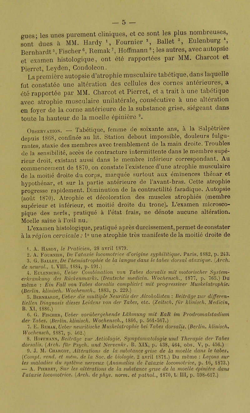 gues- les unes purement cliniques, et ce sont les plus nombreuses, sont'dues à MM. Hardy \ Fournier % Ballet \ Eulenburg *, Bernhardt ^ Fischer «, Remak Hoffmann « ; les autres, avec autopsie et examen histologique, ont été rapportées par MM. Charcot et Pierret, Leyden, Condoleon. La première autopsie d'atrophie musculaire tabétique, dans laquelle fat constatée une altération des cellules des cornes antérieures, a été rapportée par MM. Charcot et Pierret, et a trait à une tabétique avec atrophie musculaire unilatérale, consécutive à une altération en foyer de la corne antérieure de la substance grise, siégeant dans toute la hauteur de la moelle épinière K Observation. — Tabétique, femme de soixante ans, à la Salpêtrière depuis 1868, confinée au lit. Station debout impossible, douleurs fulgu- rantes, ataxie des membres avec tremblement de la main droite. Troubles de la sensibilité, accès de contracture intermittente dans le membre supé- rieur droit, existant aussi dans le membre inférieur correspondant. Au commencement de 1870, on constate l'existence d'une atrophie musculaire de la moitié droite du corps, marquée surtout aux éminences théiiar et hypothénar, et sur la partie antérieure de l'avant-bras. Cette atrophie progresse rapidement. Diminution de la contractilité faradique. Autopsie (août 1870). Atrophie et décoloration des muscles atrophiés (membre supérieur et inférieur, et moitié droite du tronc). L'examen microsco- pique des nerfs, pratiqué à l'état frais, ne dénote aucune altération. Moelle saine à l'œil nu. L'examen histologique, pratiqué après durcissement, permet de constater à la région cervicale : i° une atrophie très manifeste de la moitié droite de 1. A. Hardy, le Praticien, 28 avril 1879. 2. A. FounNiER, De l'ataxie locomotrice d'origine syphilitique. Paris, 1882, p. 243. 3. G. Ballet, De l'héiniatrophie de la langue daris le tabès dorsal ataxique. [Arch. de neicrol., t. VIU, 1884, p. 191.) 4. EuLENHuno, Ue/jer Combination von Tabès dorsalis mit motorischer System.' erkrankung des Riickenmarks. {Deutsche medicin. Wochensch., 1877, p. 765.) Du même : Èin Fait von Tabès dorsalis coniplicirt mit progressiver Muskelatrophie. {Berlin, klinisch. Wochensch., 1883, p. 229.) 5. Berniiardt, Ueber die multiple ISeuritis der Alcoholisten : Beitrâge zur di/feren- tiellen Diagnosis dièses Leidens von der Tabès, etc. {Zeitsc/t. fiir klinisch. Medicin, B. XI, 1886.) 6. G. Fischer, Ueber vorûbergehende Liihmung mit EaR im Prodromalstaditim der Tabès. [Berlin, klinisch. Wochensch., 1886, p. 561-567.) 7. l']. Hemak, Ueber neuritische Miiskelalroplde bei Tabès dorsalis. {Berlin, klinisch. Wochensch, 1887, p. 462.) 8. iloifi'MANN, Beitrâge zur Aetiologie, Symptomatologie und Thérapie der Tabès dorsalis. {Arch. filr Psych. und Nervenkr. B. XIX, p. 438, 464, oi)s. V, p. 456.) 9. J. M. Charcot, Altérations de la substance grise de la moelle dans le tabès. {Conipt. rend, et mém. de la Soc. de biologie, 2 avril 1871.) Du môme : Leçons sur les maladies du système nerveux {Anomalies de Valaxie locomotrice, p. 16, 1873.) — A. Pierret, Sur les altérations de la substance grise de la moelle ilpinière dans Valaxie locomotrice. {Arch. de phys. norni. et patlioL, 1870, t: III, p. 598-617.)