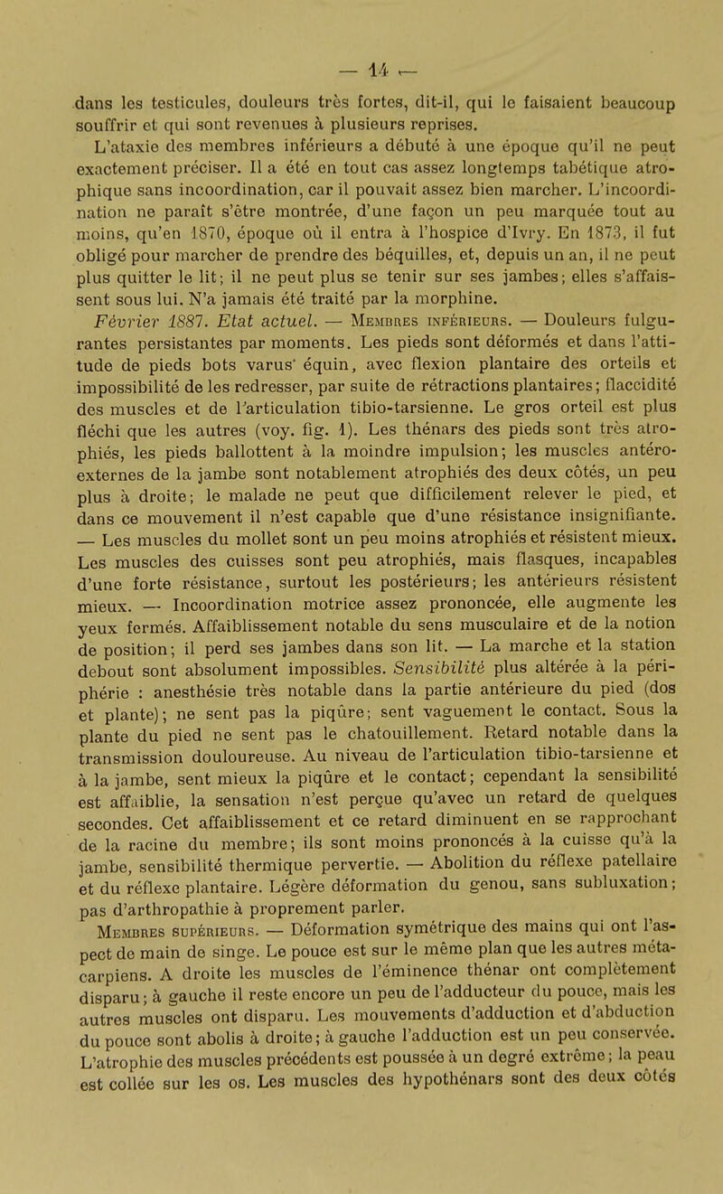 dans les testicules, douleurs très fortes, dit-il, qui le faisaient beaucoup souffrir et qui sont revenues à plusieurs reprises, L'ataxie des membres inférieurs a débuté à une époque qu'il ne peut exactement préciser. Il a été en tout cas assez longtemps tabétique atro- phique sans incoordination, car il pouvait assez bien marcher. L'incoordi- nation ne paraît s'être montrée, d'une façon un peu marquée tout au moins, qu'en 1870, époque où il entra à l'hospice d'Ivry. En 1873, il fut obligé pour marcher de prendre des béquilles, et, depuis un an, il ne peut plus quitter le lit; il ne peut plus se tenir sur ses jambes; elles s'affais- sent sous lui. N'a jamais été traité par la morphine. Février 1881. Etat actuel. — Membres inférieurs. — Douleurs fulgu- rantes persistantes par moments. Les pieds sont déformés et dans l'atti- tude de pieds bots varus' équin, avec flexion plantaire des orteils et impossibilité de les redresser, par suite de rétractions plantaires; flaccidité des muscles et de Tarticulation tibio-tarsienne. Le gros orteil est plus fléchi que les autres (voy. fig. 1). Les thénars des pieds sont très atro- phiés, les pieds ballottent à la moindre impulsion; les muscles antéro- externes de la jambe sont notablement atrophiés des deux côtés, un peu plus à droite; le malade ne peut que difficilement relever le pied, et dans ce mouvement il n'est capable que d'une résistance insignifiante. — Les muscles du mollet sont un peu moins atrophiés et résistent mieux. Les muscles des cuisses sont peu atrophiés, mais flasques, incapables d'une forte résistance, surtout les postérieurs; les antérieurs résistent mieux. — Incoordination motrice assez prononcée, elle augmente les yeux fermés. Affaiblissement notable du sens musculaire et de la notion de position; il perd ses jambes dans son lit. — La marche et la station debout sont absolument impossibles. Sensibilité plus altérée à la péri- phérie : anesthésie très notable dans la partie antérieure du pied (dos et plante); ne sent pas la piqûre; sent vaguement le contact. Sous la plante du pied ne sent pas le chatouillement. Retard notable dans la transmission douloureuse. Au niveau de l'articulation tibio-tarsienne et à la jambe, sent mieux la piqûre et le contact; cependant la sensibilité est affaiblie, la sensation n'est perçue qu'avec un retard de quelques secondes. Cet affaiblissement et ce retard diminuent en se rapprochant de la racine du membre; ils sont moins prononcés à la cuisse qu'à la jambe, sensibilité thermique pervertie. — Abolition du réflexe patellaire et du réflexe plantaire. Légère déformation du genou, sans subluxation; pas d'arthropathie à proprement parler. Membres supérieurs. — Déformation symétrique des mains qui ont l'as- pect de main de singe. Le pouce est sur le même plan que les autres méta- carpiens. A droite les muscles de l'éminence thénar ont complètement disparu; à gauche il reste encore un peu de l'adducteur du pouce, mais les autres muscles ont disparu. Les mouvements d'adduction et d'abduction du pouce sont abolis à droite; à gauche l'adduction est un peu conservée. L'atrophie des muscles précédents est poussée à un degré extrême; la peau est collée sur les os. Les muscles des hypothénars sont des deux côtés