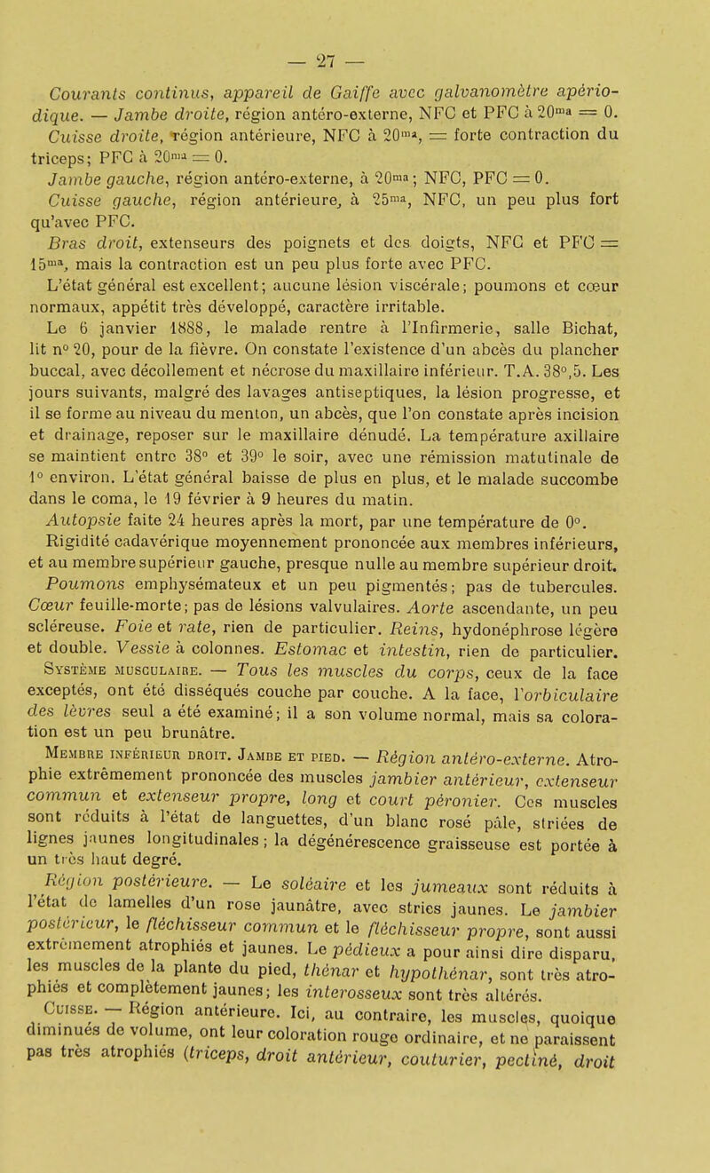 Courants continus, appareil de Gaiffe avec galvanomètre apério- dique. — Jambe droite, région antéro-externe, NFC et PFC à 20'a = 0. Cuisse droite, -région antérieure, NFC à 20'», = forte contraction du triceps; PFC à 2Ûn>-i = 0. Jambe gauche^ région antéro-externe, à 20ma; NFC, PFC = 0. Cuisse gauche, région antérieure^ à 25'^^ NFC, un peu plus fort qu'avec PFC. Bras droit, extenseurs des poignets et dos. doigts, NFC et PFC = 15™S mais la contraction est un peu plus forte avec PFC. L'état général est excellent; aucune lésion viscérale; poumons et cœur normaux, appétit très développé, caractère irritable. Le 6 janvier 1888, le malade rentre à l'Infirmerie, salle Bichat, lit 20, pour de la fièvre. On constate l'existence d'un abcès du plancher buccal, avec décollement et nécrose du maxillaire inférieur. T.A. 38°,5. Les jours suivants, malgré des lavages antiseptiques, la lésion progresse, et il se forme au niveau du menlon, un abcès, que l'on constate après incision et drainage, reposer sur le maxillaire dénudé. La température axillaire se maintient entre 38 et 39° le soir, avec une rémission matutinale de 1° environ. L'état général baisse de plus en plus, et le malade succombe dans le coma, le 19 février à 9 heures du matin. Autopsie faite 24 heures après la mort, par une température de 0°. Rigidité cadavérique moyennement prononcée aux membres inférieurs, et au membre supérieur gauche, presque nulle au membre supérieur droit. Poumons emphysémateux et un peu pigmentés; pas de tubercules. Cœur feuille-morte; pas de lésions valvulaires. Aorte ascendante, un peu scléreuse. Foie et rate, rien de particulier. Reins, hydonéphrose légère et double. Vessie à colonnes. Estomac et intestin, rien de particulier. Système musculaire. — Tous les muscles du corps, ceux de la face exceptés, ont été disséqués couche par couche. A la face, Vorbiculaire des lèvres seul a été examiné; il a son volume normal, mais sa colora- tion est un peu brunâtre. Membre inférieur droit. Jambe et pied. — Région antéro-externe. Atro- phie extrêmement prononcée des muscles jambier antérieur, extenseur commun et extenseur propre, long et court péronier. Ces muscles sont réduits à l'état de languettes, d'un blanc rosé pâle, striées de lignes jaunes longitudinales ; la dégénérescence graisseuse est portée à un très haut degré. Région postérieure. — Le solôaire et les jumeaux sont réduits à l'état de lamelles d'un rose jaunâtre, avec stries jaunes. Le jambier postérieur, le fléchisseur commun et le fléchisseur propre, sont aussi extrêmement atrophiés et jaunes. Le pédieux a pour ainsi dire disparu, les muscles de la plante du pied, thénar et hypothénar, sont très atro- phies et complètement jaunes; les interosseux sont très altérés. Clisse. -- Région antérieure. Ici, au contraire, les muscles, quoique diminues de volume, ont leur coloration rouge ordinaire, et ne paraissent pas très atrophies {triceps, droit antérieur, couturier, pectïné, droit