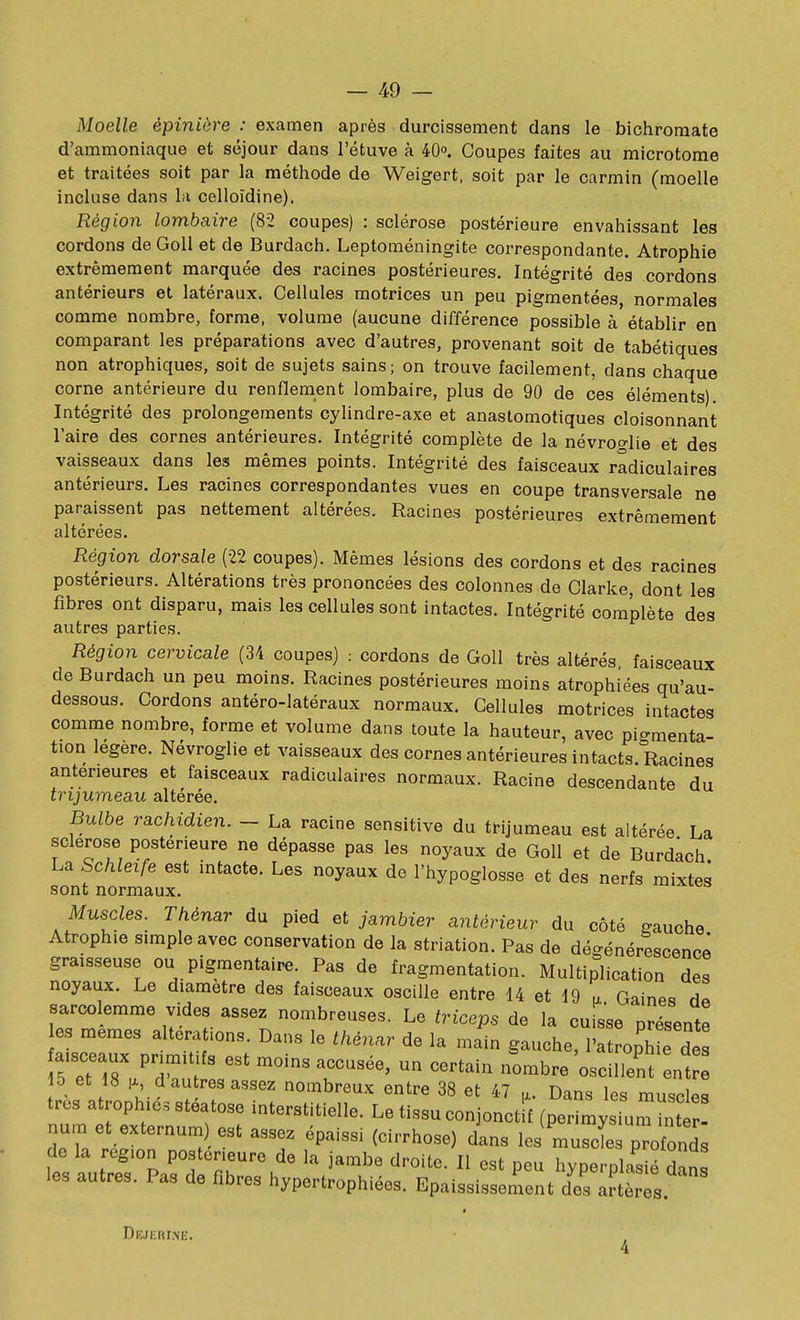 Moelle épiniôre : examen après durcissement dans le bichromate d'ammoniaque et séjour dans l'étuve à 40°. Coupes faites au microtorae et traitées soit par la méthode de Weigert. soit par le carmin (moelle incluse dans la celloïdine). Région lombaire (82 coupes) : sclérose postérieure envahissant les cordons de Goll et de Burdach. Leptoméningite correspondante. Atrophie extrêmement marquée des racines postérieures. Intégrité des cordons antérieurs et latéraux. Cellules motrices un peu pigmentées, normales comme nombre, forme, volume (aucune différence possible à établir en comparant les préparations avec d'autres, provenant soit de tabétiques non atrophiques, soit de sujets sains ; on trouve facilement, dans chaque corne antérieure du renflement lombaire, plus de 90 de ces éléments). Intégrité des prolongements cylindre-axe et anastomotiques cloisonnant l'aire des cornes antérieures. Intégrité complète de la névroglie et des vaisseaux dans les mêmes points. Intégrité des faisceaux rldiculaires antérieurs. Les racines correspondantes vues en coupe transversale ne paraissent pas nettement altérées. Racines postérieures extrêmement altérées. Région dorsale (22 coupes). Mêmes lésions des cordons et des racines postérieurs. Altérations très prononcées des colonnes de Clarke, dont les fibres ont disparu, mais les cellules sont intactes. Intégrité complète des autres parties. Région cervicale (34 coupes) : cordons de Goll très altérés faisceaux de Burdach un peu moins. Racines postérieures moins atrophiées qu'au- dessous. Cordons antéro-latéraux normaux. Cellules motrices intactes comme nombre, forme et volume dans toute la hauteur, avec pigmenta- tion légère. Névroglie et vaisseaux des cornes antérieures intacts. Racines antérieures et faisceaux radiculaires normaux. Racine descendante du trijumeau altérée. Bulbe rachidien. - La racine sensitive du trijumeau est altérée La sclérose postérieure ne dépasse pas les noyaux de Goll et de Burdach La Schleife est intacte. Les noyaux de l'hypoglosse et des nerfs mixtes sont normaux. Muscles. Thénar du pied et jambier antérieur du côté gauche Atrophie simple avec conservation de la striation. Pas de dégénérescence graisseuse ou pigmentaire. Pas de fragmentation. Multiplication des noyaux. Le diamètre des faisceaux oscille entre 14 et 19 a Gaines d^ sarcolemme vides assez nombreuses. Le triceps de la cuisse présente :~pr^^^^^^ ^^-^ l'atrop~ aisceaux primit fs est moins accusée, un certain nombre oscillent entre ib et is 1^, d autres assez nombreux entre 38 et 47 n. Dans le-^ mn<,nl^« très atrophiés stéatose interstitielle. Le tissu conjonctf (pe^^^ iunh num et externum est assez épaissi (cirrhose) dans les muscL proMs it: autTfs'partZTh'^ hype-plo'iétn les autres. Pas de fibres hypertrophiées. Epaississement des artères. t Dejerxke.