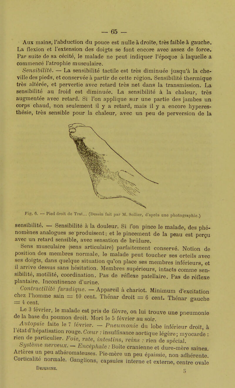 • Aux mains, l'abduction du pouce est nulle à droite, très faible à gauche. La flexion et l'extension des doigts se font encore avec assez de force. Par suite de sa cécité, le malade ne peut indiquer l'époque à laquelle a commencé l'atrophie musculaire. Sensibilité. — La sensibilité tactile est très diminuée jusqu'à la che- ville des pieds, et conservée à partir de cette région. Sensibilité thermique très altérée, et pervertie avec retard très net dans la transmission. La sensibilité au froid est diminuée. La sensibilité à la chaleur, très augmentée avec retard. SI l'on applique sur une partie des jambes un corps chaud, non seulement il y a retard, mais il y a encore hyperes- thésle, très sensible pour la chaleur, avec un peu de perversion de la Fis. 6. Pied droit de Trat... (Dessin fait par M. Sollier, d'après une photographie.) sensibilité. — Sensibilité à la douleur. Si l'on pince le malade, des phé- nomènes analogues se produisent ; et le pincement de la peau est perçu avec un retard sensible, avec sensation de brûlure. Sens musculaire (sens articulaire) parfaitement conservé. Notion de position des membres normale, le malade peut toucher ses orteils avec ses doigts, dans quelque situation qu'on place ses membres inférieurs, et il arrive dessus sans hésitation. Membres supérieurs, intacts comme sen- sibilité, motillté, coordination. Pas de réflexe patellaire. Pas de réflexe plantaire. Incontinence d'urine. Contractilité faradique. — Appareil à chariot. Minimum d'excitation chez l'homme sain = 10 cent. Thénar droit = 6 cent. Thénar gauche = 4 cent. Le 3 février, le malade est pris de fièvre, on lui trouve une pneumonie de la base du poumon droit. Mort le 5 février au soir. Autopsie faite le 7 février. - Pneumonie du lobe inférieur droit, à 1 étatd hepatisation rouge. Cœur : insuffisance aortique légère; myocarde • rien de particulier. Foie, rate, intestins, reins : rien de spécial Système nerveux. - Encéphale : Boîte crânienne et dure-mère saines Artères un peu athéromateuses. Pie-mère un peu épaissie, non adhérente! Corticahto normale. Ganglions, capsules interne et externe, centre ovale Dejeiune:.