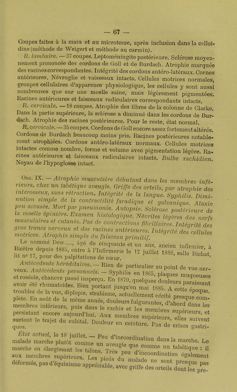 Coupes faites à la main et au microtome, après inclusion dans la cellol- dine (méthode de Weigert et méthode au carmin). R. lombaire. — 37 coupes. Leptoméningite postérieure. Sclérose moyen- nement prononcée des cordons de Goll et de Burdach. Atrophie marquée des racines correspondantes. Intégrité des cordons antéro-latéraux. Cornes antérieures. Névroglie et vaisseaux intacts. Cellules motrices normales, groupes cellulaires d'apparence physiologique, les cellules y sont aussi nombreuses que sur une moelle saine, mais légèrement pigmentées. Racines antérieures et faisceaux radiculaires correspondants intacts. R. cervicale. —18 coupes. Atrophie des fibres de la colonne de Clàrke. Dans la partie supérieure, la sclérose a diminué dans les cordons de Bur- dach. Atrophie des racines postérieures. Pour le reste, état normal. R. cervicale. — 35 coupes. Cordons de Goll encore assez fortement altérés. Cordons de Burdach beaucoup moins pris. Racines postérieures notable- ment atrophiées. Cordons antéro-latéraux normaux. Cellules motrices intactes comme nombre, forme et volume avec pigmentation légère. Ra- cmes antérieures et faisceaux radiculaires intacts. Bulbe rachidien Noyau de l'hypoglosse intact. Obs. IX. — Atrophie musculaire débutant dans les membres infé- rieurs, chez un tabétique aveugle. Griffe des orteils, par atrophie des interosseux, sans rétraction. Intégrité de la langue. Syphilis Dimi- nution sirnple de la contractilité faradique et galvanique.'Ataxie peu accusée. Mort par joneumonie. Autopsie. Sclérose postérieure de la moelle epiniére. Examen histologique. Névrites légères des nerfs musculaires et cutanés. Pas de contractions fibrillaires. Intégrité des gros troncs nerveux et des racines antérieures. Intégrité des cellules motrices. Atrophie simple du faisceau primitif Le nommé Dew...., âgé de cinquante et un ans, ancien infirmier à B.cetre depms 1885, entre à l'Infirmerie le 12 juili;t 1886, salle B chat ht no 1 /, pour des palpitations de cœur ^icnat. Antécédents héréditaires. - Rien de particulier au point de vue ner .eu.. Antécédents personnels. - Syphilis en 1865, plaques muq'euse et roséole, chancre passé inaperçu. En 1870, quelques douleurs^aissan avoir ete rhumatoïdes. Bien portant jusqu'en mai 1885 A J-P^''^^* troubles de la vue, diplopie, sLbisme actuellement cécltt nr. ' plète^En août de la même année, douleurs fulg^raLes ^Sd' 'T membres inférieurs, puis dans le rachis et les me^s suotil persistant encore aujourd'hui. Aux membres sZri urs eC ' ' surtout le trajet du cubital. Douleur en ceinture.^rd:'cH:L gX' m^diri';i:^r::;::;j^:rr''^^^^ dans la marche. Le marche en élargissant es tTons T ^'^^ tabétique : il aux membres fupérieû: .'l s pi ^d ^nnl S:'''^'^*^ déformés, pas d'équinisme appréc!:;b;: gS deSLS C^^:!