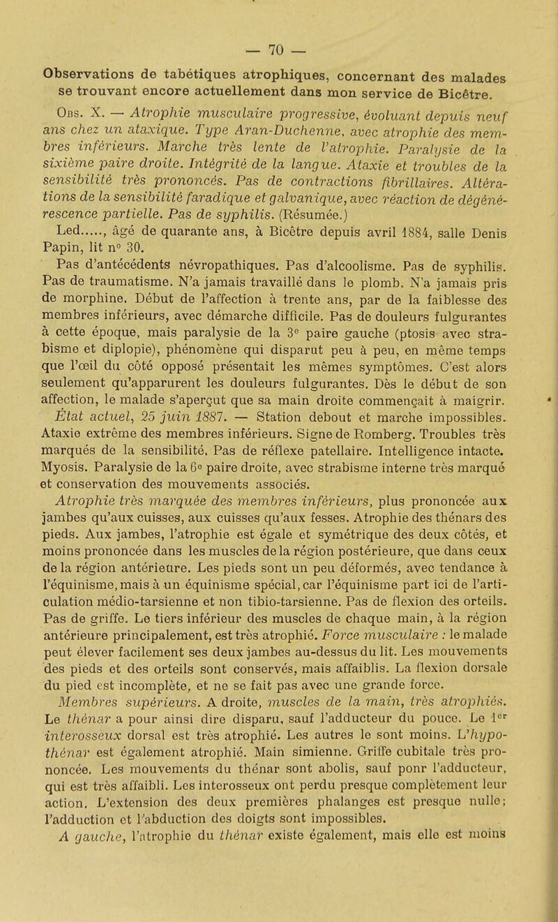 Observations de tabétiques atrophiques, concernant des malades se trouvant encore actuellement dans mon service de Bicêtre. Obs. X. — Atrophie musculaire progressive, évoluant depuis neuf ans chez un ataxique. Type Aran-Duchenne, avec atrophie des mem- bres inférieurs. Marche très lente de l'atrophie. Paralysie de la sixième paire droite. Intégrité de la langue. Ataxie et troubles de la sensibilité très prononcés. Pas de contractions fibrillaires. Altéra- tions de la sensibilité faradique et galvanique, avec réaction de dégéné- rescence partielle. Pas de syphilis. (Résumée.) Led , âgé de quarante ans, à Bicêtre depuis avril 1884, salle Denis Papin, lit n 30. Pas d'antécédents névropathiques. Pas d'alcoolisme. Pas de syphilis. Pas de traumatisme. N'a jamais travaillé dans le plomb. N'a jamais pris de morphine. Début de l'affection à trente ans, par de la faiblesse des membres inférieurs, avec démarche difficile. Pas de douleurs fulgurantes à cette époque, mais paralysie de la 3^ paire gauche (ptosis avec stra- bisme et diplopie), phénomène qui disparut peu à peu, en même temps que l'œil du côté opposé présentait les mêmes symptômes. C'est alors seulement qu'apparurent les douleurs fulgurantes. Dès le début de son affection, le malade s'aperçut que sa main droite commençait à maigrir. État actuel, 25 juin 1887. — Station debout et marche impossibles. Ataxie extrême des membres inférieurs. Signe de Romberg. Troubles très marqués de la sensibilité. Pas de réflexe patellaire. Intelligence intacte. Myosis. Paralysie de la 6 paire droite, avec strabisme interne très marqué et conservation des mouvements associés. Atrophie très marquée des membres inférieurs, plus prononcée aux jambes qu'aux cuisses, aux cuisses qu'aux fesses. Atrophie des thénars des pieds. Aux jambes, l'atrophie est égale et symétrique des deux côtés, et moins prononcée dans les muscles de la région postérieure, que dans ceux de la région antérieure. Les pieds sont un peu déformés, avec tendance à l'équinisme.mais à un équinisme spécial, car l'équinisme part ici de l'arti- culation médio-tarsienne et non tibio-tarsienne. Pas de flexion des orteils. Pas de griffe. Le tiers inférieur des muscles de chaque main, à la région antérieure principalement, est très atrophié. Force musculaire : le malade peut élever facilement ses deux jambes au-dessus du lit. Les mouvements des pieds et des orteils sont conservés, mais affaiblis. La flexion dorsale du pied est incomplète, et ne se fait pas avec une grande force. Membres supérieurs. A droite, muscles de la main, très atrophiés. Le thénar a pour ainsi dire disparu, sauf l'adducteur du pouce. Le 1°' interosseux dorsal est très atrophié. Les autres le sont moins. L'hypo- thénar est également atrophié. Main simienne. Griffe cubitale très pro- noncée. Les mouvements du thénar sont abolis, sauf ponr l'adducteur, qui est très affaibli. Les interosseux ont perdu presque complètement leur action. L'extension des deux premières phalanges est presque nulle; l'adduction et Tabduction des doigts sont impossibles. A gauche, l'atrophie du thénar existe également, mais elle est moins