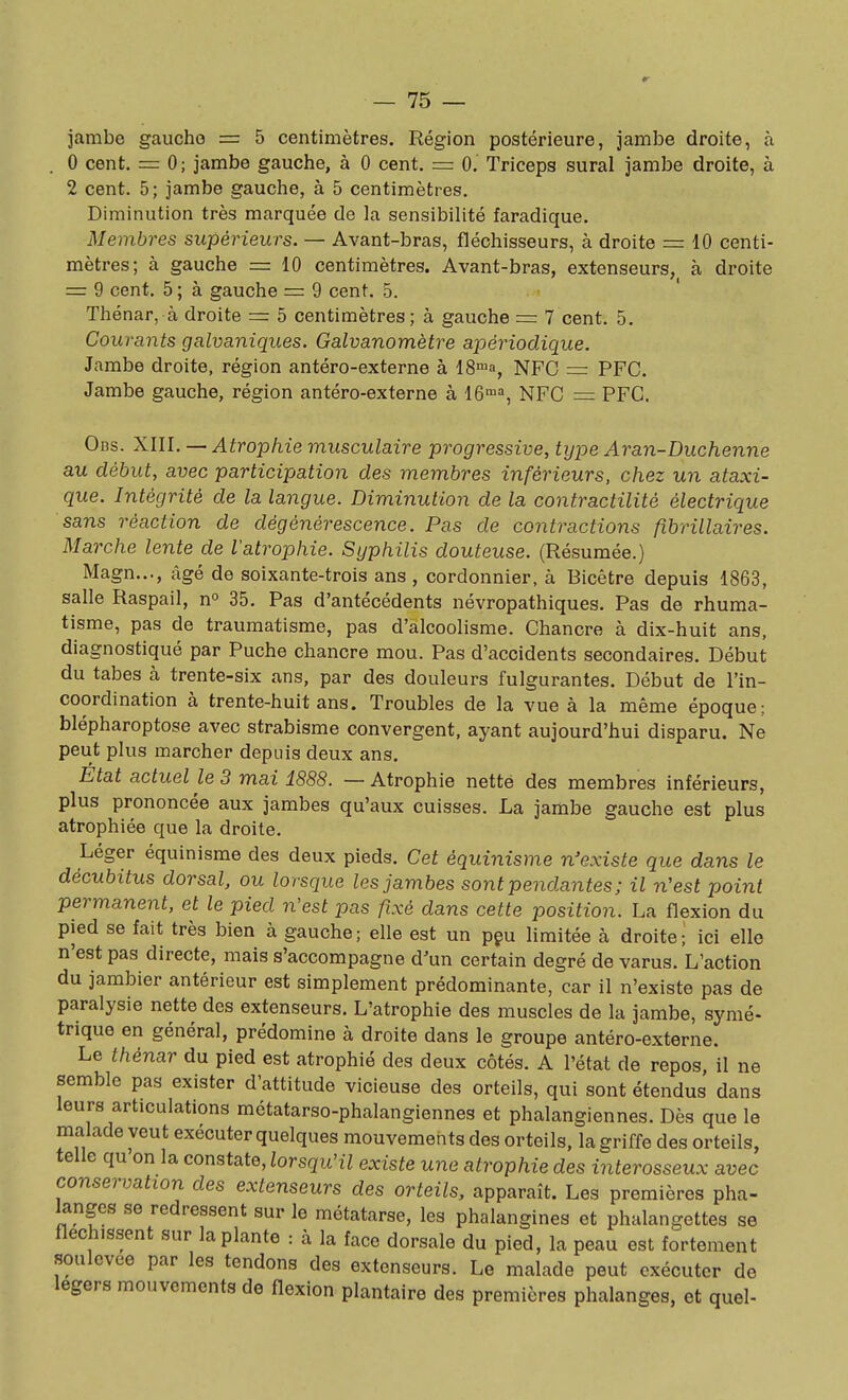 jambe gaucho = 5 centimètres. Région postérieure, jambe droite, à . 0 cent. = 0; jambe gauche, à 0 cent. = 0. Triceps sural jambe droite, à 2 cent. 5; jambe gauche, à 5 centimètres. Diminution très marquée de la sensibilité faradique. Membres supérieurs. — Avant-bras, fléchisseurs, à droite = 10 centi- mètres; à gauche = 10 centimètres. Avant-bras, extenseurs, à droite = 9 cent. 5; à gauche = 9 cent. 5. Thénar, à droite = 5 centimètres ; à gauche = 7 cent. 5. Courants galvaniques. Galvanomètre apériodique. Jambe droite, région antéro-externe à IS^^a, NFC = PFC. Jambe gauche, région antéro-externe à 16™=, NFC = PFC. Obs. XUl.—Atrophie musculaire progressive, type Aran-Duchenne au début, avec participation des membres inférieurs, chez un ataxi- que. Intégrité de la langue. Diminution de la contractilité électrique sans réaction de dégénérescence. Pas de contractions fibrillaires. Marche lente de l'atrophie. Syphilis douteuse. (Résumée.) Magn..., âgé de soixante-trois ans, cordonnier, à Bicètre depuis 1863, salle Raspail, no 35. Pas d'antécédents névropathiques. Pas de rhuma- tisme, pas de traumatisme, pas d'alcoolisme. Chancre à dix-huit ans, diagnostiqué par Puche chancre mou. Pas d'accidents secondaires. Début du tabès à trente-six ans, par des douleurs fulgurantes. Début de l'in- coordination à trente-huit ans. Troubles de la vue à la même époque; blépharoptose avec strabisme convergent, ayant aujourd'hui disparu. Ne peut plus marcher depuis deux ans. État actuel le 3 mai 1888. — Atrophie nette des membres inférieurs, plus prononcée aux jambes qu'aux cuisses. La jambe gauche est plus atrophiée que la droite. Léger équinisme des deux pieds. Cet équinisme n'existe que dans le décubitus dorsal, ou lorsque les jambes sont pendantes ; il n'est point permanent, et le pied n'est pas fixé dans cette position. La flexion du pied se fait très bien à gauche; elle est un pçu limitée à droite; ici elle n'est pas directe, mais s'accompagne d'un certain degré de varus. L'action du jambier antérieur est simplement prédominante, car il n'existe pas de paralysie nette des extenseurs. L'atrophie des muscles de la jambe, symé- trique en général, prédomine à droite dans le groupe antéro-externe. Le thénar du pied est atrophié des deux côtés. A l'état de repos, il ne semble pas exister d'attitude vicieuse des orteils, qui sont étendus dans leurs articulations métatarso-phalangiennes et phalangiennes. Dès que le malade veut exécuter quelques mouvements des orteils, la griffe des orteils, telle qu on la constate, lorsqu'il existe une atrophie des interosseux avec conservation des extenseurs des orteils, apparaît. Les premières pha- langes se redressent sur le métatarse, les phalangines et phalangettes se fléchissent sur la plante : à la face dorsale du pied, la peau est fortement soulevée par les tendons des extenseurs. Le malade peut exécuter de légers mouvements de flexion plantaire des premières phalanges, et quel-