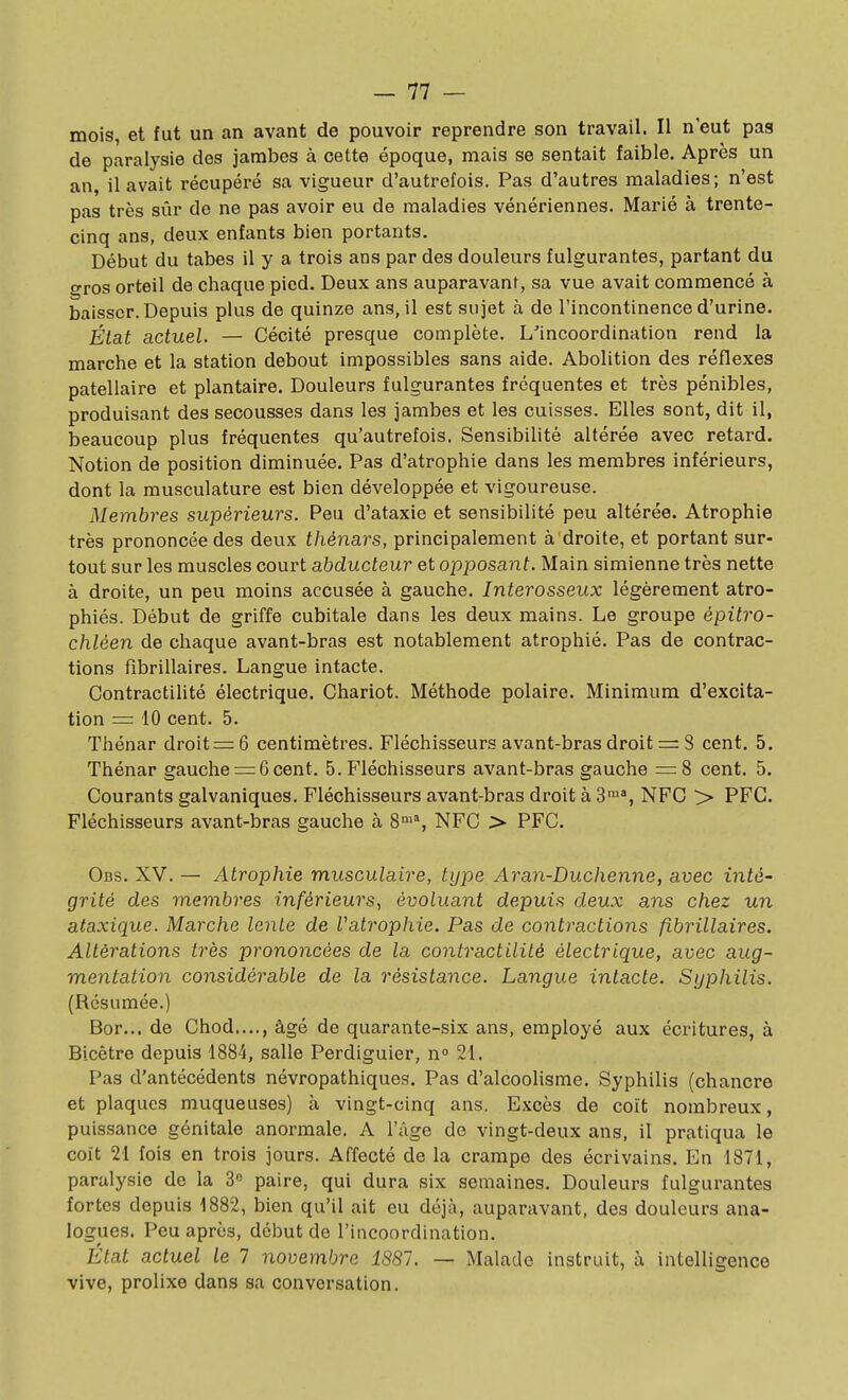 mois, et fut un an avant de pouvoir reprendre son travail. Il n'eut pas de paralysie des jambes à cette époque, mais se sentait faible. Après un an, il avait récupéré sa vigueur d'autrefois. Pas d'autres maladies; n'est pas très sûr de ne pas avoir eu de maladies vénériennes. Marié à trente- cinq ans, deux enfants bien portants. Début du tabès il y a trois ans par des douleurs fulgurantes, partant du gros orteil de chaque pied. Deux ans auparavant, sa vue avait commencé à baisser. Depuis plus de quinze ans, il est sujet à de l'incontinence d'urine. État actuel. — Cécité presque complète. L'incoordination rend la marche et la station debout impossibles sans aide. Abolition des réflexes patellaire et plantaire. Douleurs fulgurantes fréquentes et très pénibles, produisant des secousses dans les jambes et les cuisses. Elles sont, dit il, beaucoup plus fréquentes qu'autrefois. Sensibilité altérée avec retard. Notion de position diminuée. Pas d'atrophie dans les membres inférieurs, dont la musculature est bien développée et vigoureuse. Membres supérieurs. Peu d'ataxie et sensibilité peu altérée. Atrophie très prononcée des deux thénars, principalement à droite, et portant sur- tout sur les muscles court abducteur et opposant. Main simienne très nette à droite, un peu moins accusée à gauche. Interosseux légèrement atro- phiés. Début de griffe cubitale dans les deux mains. Le groupe épitro- chléen de chaque avant-bras est notablement atrophié. Pas de contrac- tions fibrillaires. Langue intacte. Contractilité électrique. Chariot. Méthode polaire. Minimum d'excita- tion = 10 cent. 5. Thénar droite 6 centimètres. Fléchisseurs avant-bras droit =: S cent. 5. Thénar gauche = 6cent. 5. Fléchisseurs avant-bras gauche =8 cent. 5. Courants galvaniques. Fléchisseurs avant-bras droit à 3™% NFC > PFG. Fléchisseurs avant-bras gauche à 8°'% NFC > PFC. Obs. XV. — Atrophie musculaire, type Aran-Duclienne, avec intè' grité des membres inférieurs, évoluant depuis deux ans chez un ataxique. Marche lente de Vatrophie. Pas de contractions fibrillaires. Altérations très prononcées de la contractilité électrique, avec aug- mentation considérable de la i^ésistance. Langue intacte. Syphilis. (Résumée.) Bor... de Chod...., âgé de quarante-six ans, employé aux écritures, à Bicètre depuis 1884, salle Perdiguier, n 21. Pas d'antécédents névropathiques. Pas d'alcoolisme. Syphilis (chancre et plaques muqueuses) à vingt-cinq ans. Excès de coït nombreux, puissance génitale anormale. A l'âge de vingt-deux ans, il pratiqua le coït 21 fois en trois jours. Affecté de la crampe des écrivains. En 1871, paralysie de la 3» paire, qui dura six semaines. Douleurs fulgurantes fortes depuis 1882, bien qu'il ait eu déjà, auparavant, des douleurs ana- logues. Peu après, début de l'incoordination. État actuel le 1 novembre 1881. — Malade instruit, à intelligence vive, prolixe dans sa conversation.