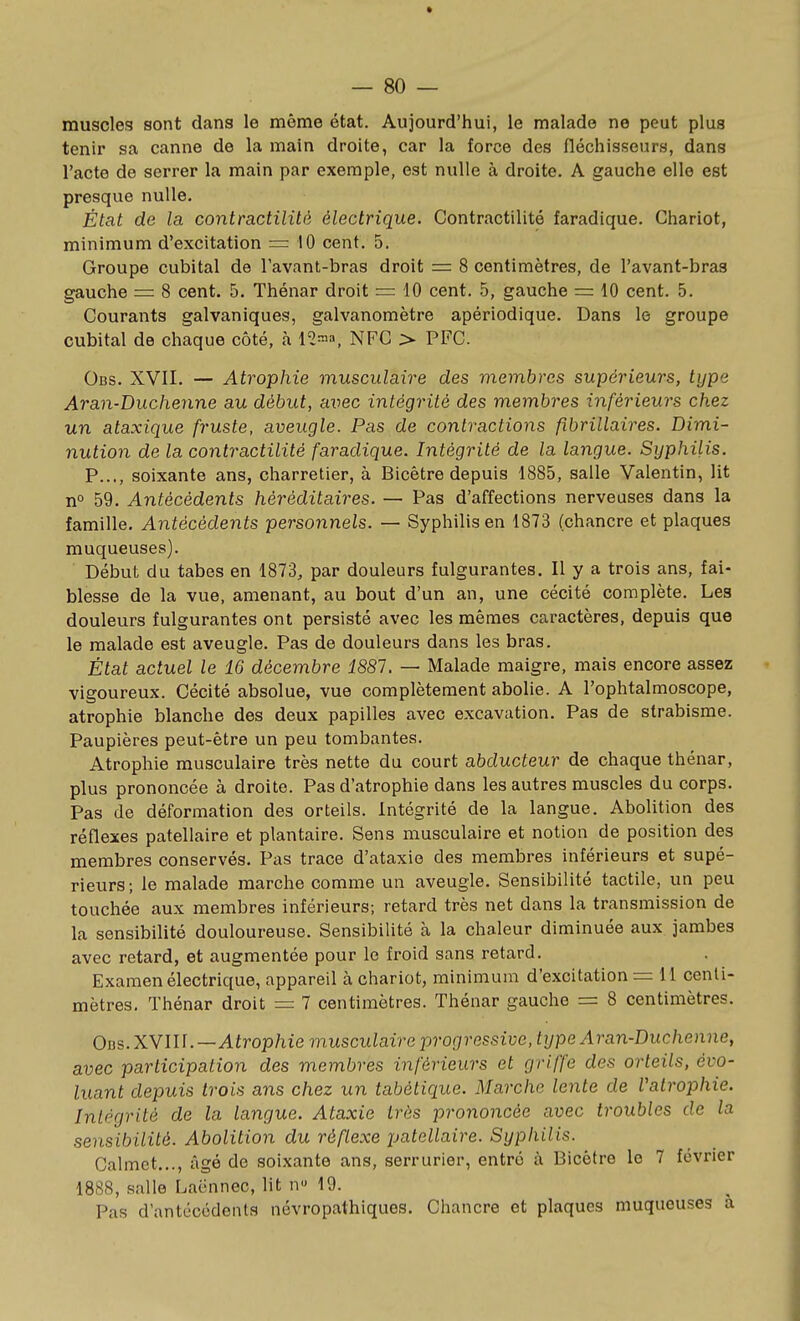 muscles sont dans le même état. Aujourd'hui, le malade ne peut plus tenir sa canne de la main droite, car la force des fléchisseurs, dans l'acte de serrer la main par exemple, est nulle à droite, A gauche elle est presque nulle. État de la contractilité électrique. Contractilité faradique. Chariot, minimum d'excitation = 10 cent. 5. Groupe cubital de Tavant-bras droit = 8 centimètres, de l'avant-bras gauche = 8 cent. 5. Thénar droit = 10 cent. 5, gauche = 10 cent. 5. Courants galvaniques, galvanomètre apériodique. Dans le groupe cubital de chaque côté, h 12^'», NFC > PFC. Obs. XVII. — Atrophie musculaire des membres supérieurs, type Aran-Duchenne au début, avec intégrité des membi-es inférieurs chez un ataxique fruste, aveugle. Pas de contractions fîbrillaires. Dimi- nution de la contractilité faradique. Intégrité de la langue. Syphilis. P..., soixante ans, charretier, à Bicêtre depuis 1885, salle Valentin, lit n° 59, Antécédents héréditaires. — Pas d'affections nerveuses dans la famille. Antécédents personnels. — Syphilis en 1873 (chancre et plaques muqueuses). Début du tabès en 1873, par douleurs fulgurantes. Il y a trois ans, fai- blesse de la vue, amenant, au bout d'un an, une cécité complète. Les douleurs fulgurantes ont persisté avec les mêmes caractères, depuis que le malade est aveugle. Pas de douleurs dans les bras. État actuel le 16 décembre 1887. — Malade maigre, mais encore assez vigoureux. Cécité absolue, vue complètement abolie. A l'ophtalmoscope, atrophie blanche des deux papilles avec excavation. Pas de strabisme. Paupières peut-être un peu tombantes. Atrophie musculaire très nette du court abducteur de chaque thénar, plus prononcée à droite. Pas d'atrophie dans les autres muscles du corps. Pas de déformation des orteils. Intégrité de la langue. Abolition des réflexes patellaire et plantaire. Sens musculaire et notion de position des membres conservés. Pas trace d'ataxie des membres inférieurs et supé- rieurs ; le malade marche comme un aveugle. Sensibilité tactile, un peu touchée aux membres inférieurs; retard très net dans la transmission de la sensibilité douloureuse. Sensibilité à la chaleur diminuée aux jambes avec retard, et augmentée pour le froid sans retard. Examen électrique, appareil à chariot, minimum d'excitation = 11 cenli- mètres. Thénar droit =: 7 centimètres. Thénar gauche = 8 centimètres. Obs.XYUU—Atrophie musculaire progressive, type Aran-Duchenne, avec participation des membres inférieurs et griffe des orteils, évo- luant depuis trois ans chez un tabétique. Marche lente de Vatrophie. Intégrité de la langue. Ataxie très prononcée avec troubles de la sensibilité. Abolition du réflexe patellaire. Syphilis. Calmct..., âgé de soixante ans, serrurier, entré à Bicètre le 7 février 1888, salle Lacnnec, lit n» 19. Pas d'antécédents névropathiques. Chancre et plaques muqueuses a