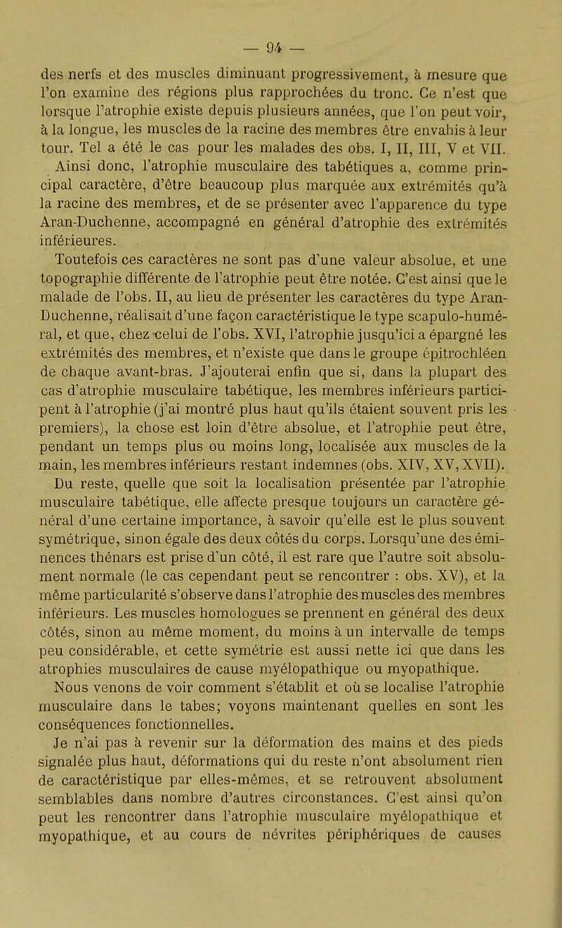 des nerfs et des muscles diminuant progressivement, à mesure que l'on examine des régions plus rapprochées du tronc. Ce n'est que lorsque Tatrophie existe depuis plusieurs années, que l'on peut voir, à la longue, les muscles de la racine des membres être envahis à leur tour. Tel a été le cas pour les malades des obs. I, II, III, V et VII. Ainsi donc, l'atrophie musculaire des tabétiques a, comme prin- cipal caractère, d'être beaucoup plus marquée aux extrémités qu'à la racine des membres, et de se présenter avec l'apparence du type Aran-Duchenne, accompagné en général d'atrophie des extrémités inférieures. Toutefois ces caractères ne sont pas d'une valeur absolue, et une topographie différente de l'atrophie peut être notée. C'est ainsi que le malade de l'obs. II, au lieu de présenter les caractères du type Aran- Duchenne, réalisait d'une façon caractéristique le type scapulo-humé- ral, et que, chez-celui de l'obs. XVI, l'atrophie jusqu'ici a épargné les extrémités des membres, et n'existe que dans le groupe épitrochléen de chaque avant-bras. J'ajouterai enfin que si, dans la plupart des cas d'atrophie musculaire tabétique, les membres inférieurs partici- pent à l'atrophie (j'ai montré plus haut qu'ils étaient souvent pris les premiers), la chose est loin d'être absolue, et l'atrophie peut être, pendant un temps plus ou moins long, localisée aux muscles de la main, les membres inférieurs restant indemnes (obs. XIV, XV, XVII). Du reste, quelle que soit la localisation présentée par l'atrophie musculaire tabétique, elle affecte presque toujours un caractère gé- néral d'une certaine importance, à savoir qu'elle est le plus souvent symétrique, sinon égale des deux côtés du corps. Lorsqu'une des émi- nences thénars est prise d'un côté, il est rare que l'autre soit absolu- ment normale (le cas cependant peut se rencontrer : obs. XV), et la même particularité s'observe dans l'atrophie des muscles des membres inférieurs. Les muscles homologues se prennent en général des deux côtés, sinon au même moment, du moins à un intervalle de temps peu considérable, et cette symétrie est aussi nette ici que dans les atrophies musculaires de cause myélopathique ou myopathique. Nous venons de voir comment s'établit et où se locahse l'atrophie musculaire dans le tabès; voyons maintenant quelles en sont les conséquences fonctionnelles. Je n'ai pas à revenir sur la déformation des mains et des pieds signalée plus haut, déformations qui du reste n'ont absolument rien de caractéristique par elles-mêmes, et se retrouvent absolument semblables dans nombre d'autres circonstances. C'est ainsi qu'on peut les rencontrer dans l'atrophie musculaire myélopathique et myopathique, et au cours de névrites périphériques de causes