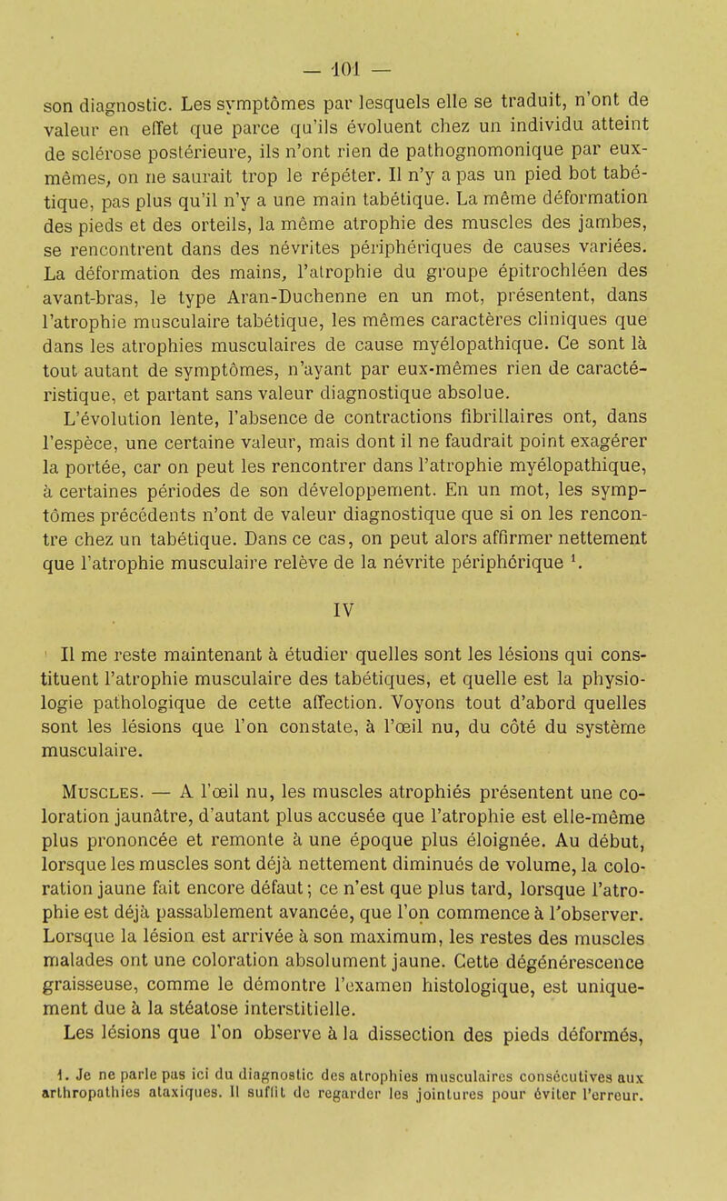 son diagnostic. Les symptômes par lesquels elle se traduit, n'ont de valeur en effet que parce qu'ils évoluent chez un individu atteint de sclérose postérieure, ils n'ont rien de pathognomonique par eux- mêmes, on ne saurait trop le répéter. Il n'y a pas un pied bot tabé- tique, pas plus qu'il n'y a une main tabélique. La même déformation des pieds et des orteils, la même atrophie des muscles des jambes, se rencontrent dans des névrites périphériques de causes variées. La déformation des mains, l'atrophie du groupe épitrochléen des avant-bras, le type Aran-Duchenne en un mot, présentent, dans l'atrophie musculaire tabétique, les mêmes caractères cliniques que dans les atrophies musculaires de cause myélopathique. Ce sont là tout autant de symptômes, n'ayant par eux-mêmes rien de caracté- ristique, et partant sans valeur diagnostique absolue. L'évolution lente, l'absence de contractions fibrillaires ont, dans l'espèce, une certaine valeur, mais dont il ne faudrait point exagérer la portée, car on peut les rencontrer dans l'atrophie myélopathique, à certaines périodes de son développement. En un mot, les symp- tômes précédents n'ont de valeur diagnostique que si on les rencon- tre chez un tabétique. Dans ce cas, on peut alors affirmer nettement que l'atrophie musculaire relève de la névrite périphérique *. IV Il me reste maintenant à étudier quelles sont les lésions qui cons- tituent l'atrophie musculaire des tabétiques, et quelle est la physio- logie pathologique de cette affection. Voyons tout d'abord quelles sont les lésions que l'on constate, à l'œil nu, du côté du système musculaire. Muscles. — A l'œil nu, les muscles atrophiés présentent une co- loration jaunâtre, d'autant plus accusée que l'atrophie est elle-même plus prononcée et remonte à une époque plus éloignée. Au début, lorsque les muscles sont déjà nettement diminués de volume, la colo- ration jaune fait encore défaut ; ce n'est que plus tard, lorsque l'atro- phie est déjà passablement avancée, que l'on commence à l'observer. Lorsque la lésion est arrivée à son maximum, les restes des muscles malades ont une coloration absolument jaune. Cette dégénérescence graisseuse, comme le démontre l'examen histologique, est unique- ment due à la stéatose interstitielle. Les lésions que l'on observe à la dissection des pieds déformés, 1. Je ne parle pus ici du diagnostic des atrophies musculaires consécutives aux arihropalhies alaxiques. Il suflil de regarder les jointures pour éviter l'erreur.