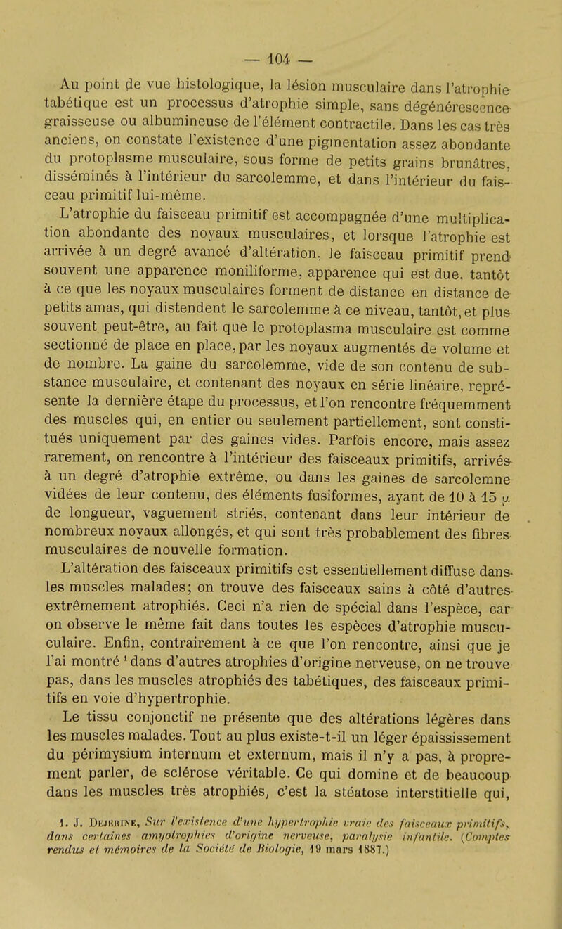 Au point <ie vue histologique, la lésion musculaire dans l'atrophie tabétique est un processus d'atrophie simple, sans dégénérescence- graisseuse ou albumineuse de l'élément contractile. Dans les cas très anciens, on constate l'existence d'une pigmentation assez abondante du protoplasme musculaire, sous forme de petits grains brunâtres, disséminés à l'intérieur du sarcolemme, et dans l'intérieur du fais- ceau primitif lui-même. L'atrophie du faisceau primitif est accompagnée d'une multiplica- tion abondante des noyaux musculaires, et lorsque l'atrophie est arrivée à un degré avancé d'altération, le faisceau primitif prend souvent une apparence moniliforme, apparence qui est due, tantôt à ce que les noyaux musculaires forment de distance en distance d& petits amas, qui distendent le sarcolemme à ce niveau, tantôt, et plus souvent peut-être, au fait que le protoplasma musculaire est comme sectionné de place en place, par les noyaux augmentés de volume et de nombre. La gaine du sarcolemme, vide de son contenu de sub- stance musculaire, et contenant des noyaux en série linéaire, repré- sente la dernière étape du processus, et l'on rencontre fréquemment des muscles qui, en entier ou seulement partiellement, sont consti- tués uniquement par des gaines vides. Parfois encore, mais assez rarement, on rencontre à l'intérieur des faisceaux primitifs, arrivés à un degré d'atrophie extrême, ou dans les gaines de sarcolemne vidées de leur contenu, des éléments fusiformes, ayant de 10 à 15 ;x de longueur, vaguement striés, contenant dans leur intérieur de nombreux noyaux allongés, et qui sont très probablement des fibres- musculaires de nouvelle formation. L'altération des faisceaux primitifs est essentiellement diffuse dans- les muscles malades; on trouve des faisceaux sains à côté d'autres- extrêmement atrophiés. Ceci n'a rien de spécial dans l'espèce, car on observe le môme fait dans toutes les espèces d'atrophie muscu- culaire. Enfin, contrairement à ce que l'on rencontre, ainsi que je l'ai montré * dans d'autres atrophies d'origine nerveuse, on ne trouve pas, dans les muscles atrophiés des tabétiques, des faisceaux primi- tifs en voie d'hypertrophie. Le tissu conjonctif ne présente que des altérations légères dans les muscles malades. Tout au plus existe-t-il un léger épaississement du périmysium internum et externum, mais il n'y a pas, à propre- ment parler, de sclérose véritable. Ce qui domine et de beaucoup dans les muscles très atrophiés, c'est la stéatose interstitielle qui, d. J. Dejkiune, Sur l'existence d'une hi/perlrophie vraie des faisceriux prinndfxy, dans certaines amyotrophies d'orii/ine nerveuse, parait/sic infantile. {Comptes rendus et mémoires de la Sociéti! de Biologie, J9 mars 1887.)