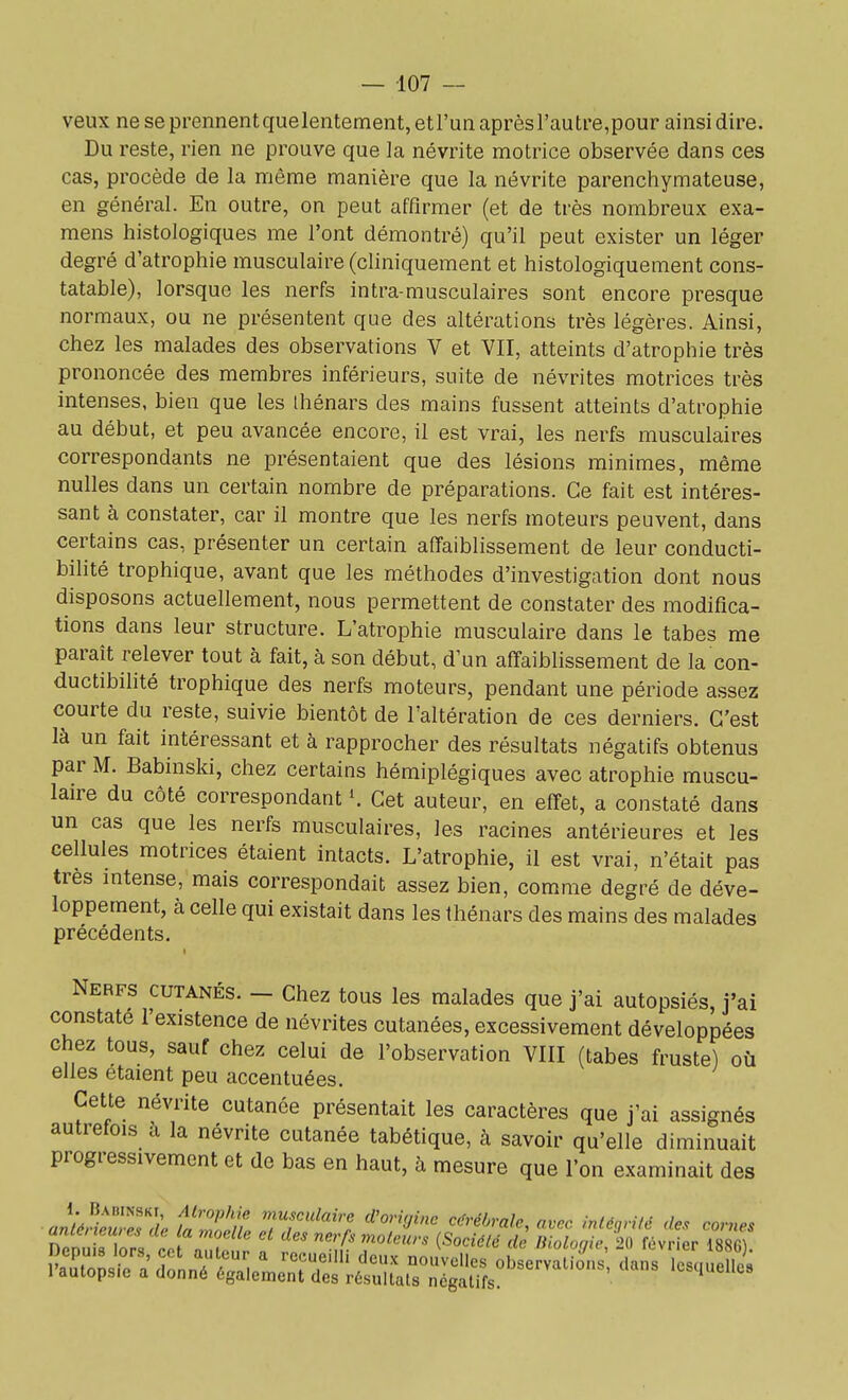 veux ne se prennent quelentement,etrunaprèsrautre,pour ainsi dire. Du reste, rien ne prouve que la névrite motrice observée dans ces cas, procède de la même manière que la névrite parenchymateuse, en général. En outre, on peut affirmer (et de très nombreux exa- mens histologiques me l'ont démontré) qu'il peut exister un léger degré d'atrophie musculaire (cliniquement et histologiquement cons- tatable), lorsque les nerfs intra-musculaires sont encore presque normaux, ou ne présentent que des altérations très légères. Ainsi, chez les malades des observations V et VII, atteints d'atrophie très prononcée des membres inférieurs, suite de névrites motrices très intenses, bien que les Ihénars des mains fussent atteints d'atrophie au début, et peu avancée encore, il est vrai, les nerfs musculaires correspondants ne présentaient que des lésions minimes, même nulles dans un certain nombre de préparations. Ce fait est intéres- sant à constater, car il montre que les nerfs moteurs peuvent, dans certains cas, présenter un certain affaiblissement de leur conducti- bilité trophique, avant que les méthodes d'investigation dont nous disposons actuellement, nous permettent de constater des modifica- tions dans leur structure. L'atrophie musculaire dans le tabès me paraît relever tout à fait, à son début, d'un afTaiblissement de la con- ductibilité trophique des nerfs moteurs, pendant une période assez courte du reste, suivie bientôt de l'altération de ces derniers. C'est là un fait intéressant et à rapprocher des résultats négatifs obtenus par M. Babinski, chez certains hémiplégiques avec atrophie muscu- laire du côté correspondant Cet auteur, en effet, a constaté dans un cas que les nerfs musculaires, les racines antérieures et les cellules motrices étaient intacts. L'atrophie, il est vrai, n'était pas très mtense, mais correspondait assez bien, comme degré de déve- loppement, à celle qui existait dans les thénars des mains des malades précédents. Nerfs cutanés. - Chez tous les malades que j'ai autopsiés, j'ai constate l'existence de névrites cutanées, excessivement développées chez tous, sauf chez celui de l'observation VIII (tabès fruste) où elles étaient peu accentuées. Cette névrite cutanée présentait les caractères que j'ai assignés autrefois a la névrite cutanée tabétique, à savoir qu'elle diminuait progressivement et de bas en haut, à mesure que l'on examinait des anié^^!ù' taZit T^'^''! '''^^'^^'^ ««''^'^ '•'^'^^nïrf des cornes alors ce a^îol^ « ■ T''' ^0 f-^vrier 1886). ï,Zn,t a\înnnA / ^ ^^T'' °ouvolles obsemlions, dans lesquelles 1 autopsie a donné également des résultats négatifs. ^aqueucs